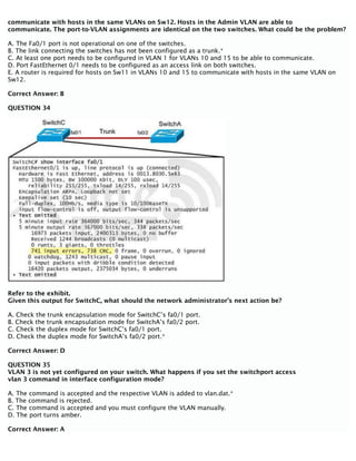 communicate with hosts in the same VLANs on Sw12. Hosts in the Admin VLAN are able to
communicate. The port-to-VLAN assignments are identical on the two switches. What could be the problem?
A. The Fa0/1 port is not operational on one of the switches.
B. The link connecting the switches has not been configured as a trunk.*
C. At least one port needs to be configured in VLAN 1 for VLANs 10 and 15 to be able to communicate.
D. Port FastEthernet 0/1 needs to be configured as an access link on both switches.
E. A router is required for hosts on Sw11 in VLANs 10 and 15 to communicate with hosts in the same VLAN on
Sw12.
Correct Answer: B
QUESTION 34
Refer to the exhibit.
Given this output for SwitchC, what should the network administrator’s next action be?
A. Check the trunk encapsulation mode for SwitchC’s fa0/1 port.
B. Check the trunk encapsulation mode for SwitchA’s fa0/2 port.
C. Check the duplex mode for SwitchC’s fa0/1 port.
D. Check the duplex mode for SwitchA’s fa0/2 port.*
Correct Answer: D
QUESTION 35
VLAN 3 is not yet configured on your switch. What happens if you set the switchport access
vlan 3 command in interface configuration mode?
A. The command is accepted and the respective VLAN is added to vlan.dat.*
B. The command is rejected.
C. The command is accepted and you must configure the VLAN manually.
D. The port turns amber.
Correct Answer: A
 