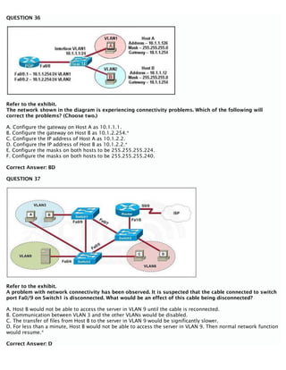 QUESTION 36
Refer to the exhibit.
The network shown in the diagram is experiencing connectivity problems. Which of the following will
correct the problems? (Choose two.)
A. Configure the gateway on Host A as 10.1.1.1.
B. Configure the gateway on Host B as 10.1.2.254.*
C. Configure the IP address of Host A as 10.1.2.2.
D. Configure the IP address of Host B as 10.1.2.2.*
E. Configure the masks on both hosts to be 255.255.255.224.
F. Configure the masks on both hosts to be 255.255.255.240.
Correct Answer: BD
QUESTION 37
Refer to the exhibit.
A problem with network connectivity has been observed. It is suspected that the cable connected to switch
port Fa0/9 on Switch1 is disconnected. What would be an effect of this cable being disconnected?
A. Host B would not be able to access the server in VLAN 9 until the cable is reconnected.
B. Communication between VLAN 3 and the other VLANs would be disabled.
C. The transfer of files from Host B to the server in VLAN 9 would be significantly slower.
D. For less than a minute, Host B would not be able to access the server in VLAN 9. Then normal network function
would resume.*
Correct Answer: D
 