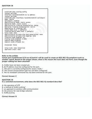 QUESTION 38
Refer to the exhibit.
Switch port FastEthernet 0/24 on ALSwitch1 will be used to create an IEEE 802.1Q-compliant trunk to
another switch. Based on the output shown, what is the reason the truck does not form, even though the
proper cabling has been attached?
A. VLANs have not been created yet.
B. An IP address must be configured for the port.
C. The port is currently configured for access mode.*
D. The correct encapsulation type has not been configured.
E. The no shutdown command has not been entered for the port.
Correct Answer: C
QUESTION 39
In a switched environment, what does the IEEE 802.1Q standard describe?
A. the operation of VTP
B. a method of VLAN trunking*
C. an approach to wireless LAN communication
D. the process for root bridge selection
E. VLAN pruning
Correct Answer: B
 