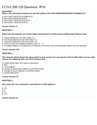CCNA 200-120 Questions: IPv6
QUESTION 1
What is the alternative notation for the IPv6 address B514:82C3:0000:0000:0029:EC7A:0000:EC72?
A. B514:82C3:0029::EC7A:0000:EC72
B. B514:82C3:0029:EC7A:EC72
C. B514:82C3::0029:EC7A:0:EC72*
D. B514:82C3::0029:EC7A:EC72
Correct Answer: C
QUESTION 2
Which two descriptions are correct about characteristics of IPv6 unicast addressing? (Choose two.)
A. Global addresses start with 2000::/3.*
B. Link-local addresses start with FE00:/12.
C. Link-local addresses start with FF00::/10.
D. There is only one loopback address and it is ::1.*
E. If a global address is assigned to an interface, then that is the only allowable address for the interface.
Correct Answer: AD
QUESTION 3
The network administrator has been asked to give reasons for moving from IPv4 to IPv6. What are two valid
reasons for adopting IPv6 over IPv4? (Choose two)
A. telnet access does not require a password
B. NAT
C. no broadcast*
D. change of destination address in the IPv6 header
E. change of source address in the IPv6 header
F. autoconfiguration*
Correct Answer: CF
QUESTION 4
How many bits are contained in each field of an IPv6 address?
A. 24
B. 4
C. 8
D. 16*
Correct Answer: D
 