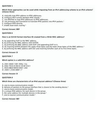 QUESTION 5
Which three approaches can be used while migrating from an IPv4 addressing scheme to an IPv6 scheme?
(choose three)
A. statically map IPV4 address to IPV6 addresses.
B. configure IPv4 tunnels between IPv6 islands.*
C. use DHCPv6 to map IPV4 addresses to IPV6 addresses.
D. use proxying and translation to translate IPV6 packets into IPV4 packets.*
E. configure IPV6 directly.
F. enable dual-stack routing.*
Correct Answer: BDF
QUESTION 6
How is an EUI-64 format interface ID created from a 48-bit MAC address?
A. by appending 0xFF to the MAC address.
B. by prefixing the MAC address with 0xFFEE.
C. by prefixing the MAC address with 0xFF and appending 0xFF to it.
D. by inserting 0xFFFE between the upper three bytes and the lower three bytes of the MAC address.*
E. by prefixing the MAC address with 0xF and inserting 0xFafter each of its first three bytes.
Correct Answer: D
QUESTION 7
Which option is a valid IPv6 address?
A. 2001:0000:130F::099a::12a
B. 2002:7654:A1AD:61:81AF:CCC1
C. FEC0:ABCD:WXYZ:0067::2A4
D. 2004:1:25A4:886F::1*
Correct Answer: D
QUESTION 8
Which three are characteristics of an IPv6 anycast address? (Choose three)
A. one-to-many communication model.
B. delivery of packets to the group interface that is closest to the sending device.*
C. any-to-many communication model.
D. a unique IPv6 address for each device in the group.
E. the same address for multiple devices in the group.*
F. one-to-nearest communication model.*
Correct Answer: BEF
 