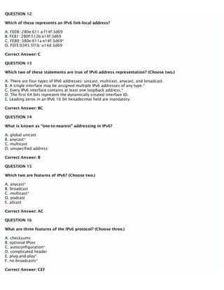 QUESTION 12
Which of these represents an IPv6 link-local address?
A. FE08::280e:611:a:f14f:3d69
B. FE81::280f:512b:e14f:3d69
C. FE80::380e:611a:e14f:3d69*
D. FEFE:0345:5f1b::e14d:3d69
Correct Answer: C
QUESTION 13
Which two of these statements are true of IPv6 address representation? (Choose two.)
A. There are four types of IPv6 addresses: unicast, multicast, anycast, and broadcast.
B. A single interface may be assigned multiple IPv6 addresses of any type.*
C. Every IPv6 interface contains at least one loopback address.*
D. The first 64 bits represent the dynamically created interface ID.
E. Leading zeros in an IPv6 16 bit hexadecimal field are mandatory.
Correct Answer: BC
QUESTION 14
What is known as “one-to-nearest” addressing in IPv6?
A. global unicast
B. anycast*
C. multicast
D. unspecified address
Correct Answer: B
QUESTION 15
Which two are features of IPv6? (Choose two.)
A. anycast*
B. broadcast
C. multicast*
D. podcast
E. allcast
Correct Answer: AC
QUESTION 16
What are three features of the IPv6 protocol? (Choose three.)
A. checksums
B. optional IPsec
C. autoconfiguration*
D. complicated header
E. plug-and-play*
F. no broadcasts*
Correct Answer: CEF
 