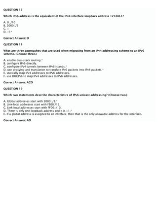 QUESTION 17
Which IPv6 address is the equivalent of the IPv4 interface loopback address 127.0.0.1?
A. 0::/10
B. 2000::/3
C. ::
D. ::1*
Correct Answer: D
QUESTION 18
What are three approaches that are used when migrating from an IPv4 addressing scheme to an IPv6
scheme. (Choose three.)
A. enable dual-stack routing.*
B. configure IPv6 directly.
C. configure IPv4 tunnels between IPv6 islands.*
D. use proxying and translation to translate IPv6 packets into IPv4 packets.*
E. statically map IPv4 addresses to IPv6 addresses.
F. use DHCPv6 to map IPv4 addresses to IPv6 addresses.
Correct Answer: ACD
QUESTION 19
Which two statements describe characteristics of IPv6 unicast addressing? (Choose two.)
A. Global addresses start with 2000::/3.*
B. Link-local addresses start with FE00:/12.
C. Link-local addresses start with FF00::/10.
D. There is only one loopback address and it is ::1.*
E. If a global address is assigned to an interface, then that is the only allowable address for the interface.
Correct Answer: AD
 