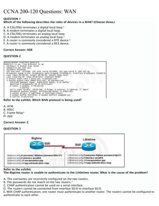 CCNA 200-120 Questions: WAN
QUESTION 1
Which of the following describes the roles of devices in a WAN? (Choose three.)
A. A CSU/DSU terminates a digital local loop.*
B. A modem terminates a digital local loop.
C. A CSU/DSU terminates an analog local loop.
D. A modem terminates an analog local loop.*
E. A router is commonly considered a DTE device.*
F. A router is commonly considered a DCE device.
Correct Answer: ADE
QUESTION 2
Refer to the exhibit. Which WAN protocol is being used?
A. ATM
B. HDLC
C. Frame Relay*
D. ppp
Correct Answer: C
QUESTION 3
Refer to the exhibit.
The Bigtime router is unable to authenticate to the Littletime router. What is the cause of the problem?
A. The usernames are incorrectly configured on the two routers.
B. The passwords do not match on the two routers.*
C. CHAP authentication cannot be used on a serial interface.
D. The routers cannot be connected from interface S0/0 to interface S0/0.
E. With CHAP authentication, one router must authenticate to another router. The routers cannot be configured to
authenticate to each other.
 