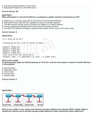 E. manually assigned address to the clients
F. designated IP address to the DHCP server
Correct Answer: AB
QUESTION 7
What will happen if a private IP address is assigned to a public interface connected to an ISP?
A. Addresses in a private range will be not routed on the Internet backbone.
B. Only the ISP router will have the capability to access the public network.
C. The NAT process will be used to translate this address in a valid IP address.
D. Several automated methods will be necessary on the private network.
E. A conflict of IP addresses happens, because other public routers can use the same range.
Correct Answer: A
QUESTION 8
Refer to the exhibit.
An administrator pings the default gateway at 10.10.10.1 and sees the output as shown. At which OSI layer
is the problem?
A. data link layer
B. application layer
C. access layer
D. session layer
E. network layer
Correct Answer: E
QUESTION 9
Refer to the exhibit. A new subnet with 60 hosts has been added to the network. Which subnet address
should this network use to provide enough usable addresses while wasting the fewest addresses?
 