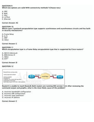 QUESTION 9
Which two options are valid WAN connectivity methods? (Choose two.)
A. PPP*
B. WAP
C. DSL*
D. L2TPv3
E. Ethernet
Correct Answer: AC
QUESTION 10
Which Layer 2 protocol encapsulation type supports synchronous and asynchronous circuits and has built-
in security mechanisms?
A. Frame Relay
B. X.25
C. PPP*
D. HDLC
Correct Answer: C
QUESTION 11
Which encapsulation type is a Frame Relay encapsulation type that is supported by Cisco routers?
A. Q9333-AAnnexA
B. ANSI Annex D
C. HDLC
D. IETF*
Correct Answer: D
QUESTION 12
RouterA is unable to reach RouterB. Both routers are running IOS version 12.0. After reviewing the
command output and graphic, what is the most likely cause of the problem?
A. incorrect bandwidth configuration
B. incorrect LMI configuration
C. incorrect map statement*
D. incorrect IP address
Correct Answer: C
 