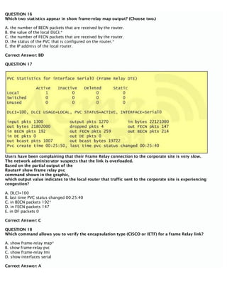 QUESTION 16
Which two statistics appear in show frame-relay map output? (Choose two.)
A. the number of BECN packets that are received by the router.
B. the value of the local DLCI.*
C. the number of FECN packets that are received by the router.
D. the status of the PVC that is configured on the router.*
E. the IP address of the local router.
Correct Answer: BD
QUESTION 17
Users have been complaining that their Frame Relay connection to the corporate site is very slow.
The network administrator suspects that the link is overloaded.
Based on the partial output of the
Router# show frame relay pvc
command shown in the graphic,
which output value indicates to the local router that traffic sent to the corporate site is experiencing
congestion?
A. DLCl=100
B. last time PVC status changed 00:25:40
C. in BECN packets 192*
D. in FECN packets 147
E. in DF packets 0
Correct Answer: C
QUESTION 18
Which command allows you to verify the encapsulation type (CISCO or IETF) for a frame Relay link?
A. show frame-relay map*
B. show frame-relay pvc
C. show frame-relay lmi
D. show interfaces serial
Correct Answer: A
 