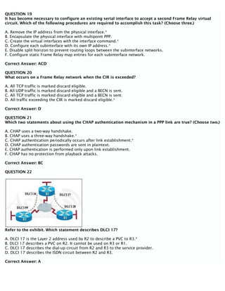 QUESTION 19
It has become necessary to configure an existing serial interface to accept a second Frame Relay virtual
circuit. Which of the following procedures are required to accomplish this task? (Choose three.)
A. Remove the IP address from the physical interface.*
B. Encapsulate the physical interface with multipoint PPP.
C. Create the virtual interfaces with the interface command.*
D. Configure each subinterface with its own IP address.*
E. Disable split horizon to prevent routing loops between the subinterface networks.
F. Configure static Frame Relay map entries for each subinterface network.
Correct Answer: ACD
QUESTION 20
What occurs on a Frame Relay network when the CIR is exceeded?
A. All TCP traffic is marked discard eligible.
B. All UDP traffic is marked discard eligible and a BECN is sent.
C. All TCP traffic is marked discard eligible and a BECN is sent.
D. All traffic exceeding the CIR is marked discard eligible.*
Correct Answer: D
QUESTION 21
Which two statements about using the CHAP authentication mechanism in a PPP link are true? (Choose two.)
A. CHAP uses a two-way handshake.
B. CHAP uses a three-way handshake.*
C. CHAP authentication periodically occurs after link establishment.*
D. CHAP authentication passwords are sent in plaintext.
E. CHAP authentication is performed only upon link establishment.
F. CHAP has no protection from playback attacks.
Correct Answer: BC
QUESTION 22
Refer to the exhibit. Which statement describes DLCI 17?
A. DLCI 17 is the Layer 2 address used by R2 to describe a PVC to R3.*
B. DLCI 17 describes a PVC on R2. It cannot be used on R3 or R1.
C. DLCI 17 describes the dial-up circuit from R2 and R3 to the service provider.
D. DLCI 17 describes the ISDN circuit between R2 and R3.
Correct Answer: A
 