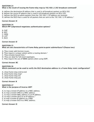 QUESTION 23
What is the result of issuing the frame-relay map ip 192.168.1.2 202 broadcast command?
A. defines the destination IP address that is used in all broadcast packets on DCLI 202.
B. defines the source IP address that is used in all broadcast packets on DCLI 202.
C. defines the DLCI on which packets from the 192.168.1.2 IP address are received.
D. defines the DLCI that is used for all packets that are sent to the 192.168.1.2 IP address.*
Correct Answer: D
QUESTION 24
Which PPP subprotocol negotiates authentication options?
A. SLIP
B. NCP
C. ISDN
D. LCP*
E. DLCI
Correct Answer: D
QUESTION 25
What are two characteristics of Frame Relay point-to-point subinterfaces? (Choose two.)
A. They create split-horizon issues.
B. They require a unique subnet within a routing domain.*
C. They emulate leased lines.*
D. They are ideal for full-mesh topologies.
E. They require the use of NBMA options when using OSPF.
Correct Answer: BC
QUESTION 26
Which command can be used to verify the DLCI destination address in a Frame Relay static configuration?
A. show frame-relay end-to-end
B. show frame-relay map*
C. show frame-relay lmi
D. show frame-relay pvc
Correct Answer: B
QUESTION 27
What is the purpose of Inverse ARP?
A. to map a known IP address to a MAC address.
B. to map a known SPID to a MAC address.
C. to map a known MAC address to an IP address.
D. to map a known DLCI to an IP address.*
E. to map a known IP address to a SPID.
F. to map a known DLCI to a MAC address.
Correct Answer: D
 