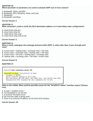 QUESTION 30
Which parameter or parameters are used to calculate OSPF cost in Cisco routers?
A. Bandwidth. Delay, and MTU
B. Bandwidth. MTU. Reliability. Delay, and Load
C. Bandwidth*
D. Bandwidth and Delay
Correct Answer: C
QUESTION 31
What command is used to verify the DLCI destination address in a Frame Relay static configuration?
A. show frame-relay pvc
B. show frame-relay lmi
C. show frame-relay map*
D. show frame relay end-to-end
Correct Answer: C
QUESTION 32
When a router undergoes the exchange protocol within OSPF, in what order does it pass through each
state?
A. exstart state > loading state > exchange state > full state
B. exstart state > exchange state > loading state > full state*
C. exstart state > full state > loading state > exchange state
D. loading state > exchange state > full state > exstart state
Correct Answer: B
QUESTION 33
Refer to the exhibit. What could be possible causes for the “Serial0/0 is down” interface status? (Choose
two.)
A. A Layer 1 problem exists.*
B. The bandwidth is set too low.
C. A protocol mismatch exists.
D. An incorrect cable is being used.*
E. There is an incorrect IP address on the Serial 0/0 interface.
Correct Answer: AD
 