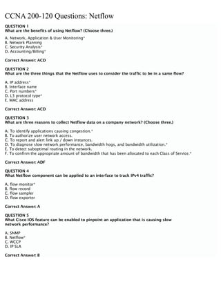 CCNA 200-120 Questions: Netflow
QUESTION 1
What are the benefits of using Netflow? (Choose three.)
A. Network, Application & User Monitoring*
B. Network Planning
C. Security Analysis*
D. Accounting/Billing*
Correct Answer: ACD
QUESTION 2
What are the three things that the Netflow uses to consider the traffic to be in a same flow?
A. IP address*
B. Interface name
C. Port numbers*
D. L3 protocol type*
E. MAC address
Correct Answer: ACD
QUESTION 3
What are three reasons to collect Netflow data on a company network? (Choose three.)
A. To identify applications causing congestion.*
B. To authorize user network access.
C. To report and alert link up / down instances.
D. To diagnose slow network performance, bandwidth hogs, and bandwidth utilization.*
E. To detect suboptimal routing in the network.
F. To confirm the appropriate amount of bandwidth that has been allocated to each Class of Service.*
Correct Answer: ADF
QUESTION 4
What Netflow component can be applied to an interface to track IPv4 traffic?
A. flow monitor*
B. flow record
C. flow sampler
D. flow exporter
Correct Answer: A
QUESTION 5
What Cisco IOS feature can be enabled to pinpoint an application that is causing slow
network performance?
A. SNMP
B. Netflow*
C. WCCP
D. IP SLA
Correct Answer: B
 