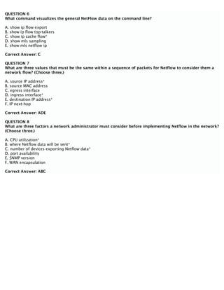 QUESTION 6
What command visualizes the general NetFlow data on the command line?
A. show ip flow export
B. show ip flow top-talkers
C. show ip cache flow*
D. show mls sampling
E. show mls netflow ip
Correct Answer: C
QUESTION 7
What are three values that must be the same within a sequence of packets for Netflow to consider them a
network flow? (Choose three.)
A. source IP address*
B. source MAC address
C. egress interface
D. ingress interface*
E. destination IP address*
F. IP next-hop
Correct Answer: ADE
QUESTION 8
What are three factors a network administrator must consider before implementing Netflow in the network?
(Choose three.)
A. CPU utilization*
B. where Netflow data will be sent*
C. number of devices exporting Netflow data*
D. port availability
E. SNMP version
F. WAN encapsulation
Correct Answer: ABC
 