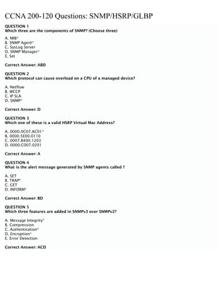 CCNA 200-120 Questions: SNMP/HSRP/GLBP
QUESTION 1
Which three are the components of SNMP? (Choose three)
A. MIB*
B. SNMP Agent*
C. SysLog Server
D. SNMP Manager*
E. Set
Correct Answer: ABD
QUESTION 2
Which protocol can cause overload on a CPU of a managed device?
A. Netflow
B. WCCP
C. IP SLA
D. SNMP*
Correct Answer: D
QUESTION 3
Which one of these is a valid HSRP Virtual Mac Address?
A. 0000.0C07.AC01*
B. 0000.5E00.0110
C. 0007.B400.1203
D. 0000.C007.0201
Correct Answer: A
QUESTION 4
What is the alert message generated by SNMP agents called ?
A. SET
B. TRAP*
C. GET
D. INFORM*
Correct Answer: BD
QUESTION 5
Which three features are added in SNMPv3 over SNMPv2?
A. Message Integrity*
B. Compression
C. Authentication*
D. Encryption*
E. Error Detection
Correct Answer: ACD
 