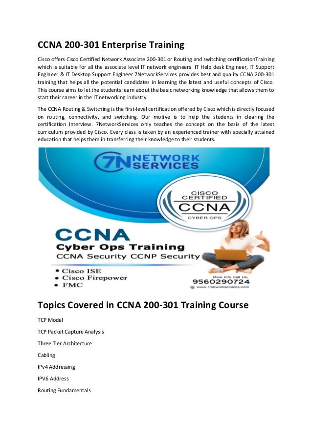 CCNA 200-301 Enterprise Training
Cisco offers Cisco Certified Network Associate 200-301 or Routing and switching certificationTraining
which is suitable for all the associate level IT network engineers. IT Help desk Engineer, IT Support
Engineer & IT Desktop Support Engineer 7NetworkServices provides best and quality CCNA 200-301
training that helps all the potential candidates in learning the latest and useful concepts of Cisco.
This course aims to let the students learn about the basic networking knowledge that allows them to
start their career in the IT networking industry.
The CCNA Routing & Switching is the first-level certification offered by Cisco which is directly focused
on routing, connectivity, and switching. Our motive is to help the students in clearing the
certification Interview. 7NetworkServices only teaches the concept on the basis of the latest
curriculum provided by Cisco. Every class is taken by an experienced trainer with specially attained
education that helps them in transferring their knowledge to their students.
Topics Covered in CCNA 200-301 Training Course
TCP Model
TCP Packet Capture Analysis
Three Tier Architecture
Cabling
IPv4 Addressing
IPV6 Address
Routing Fundamentals
 