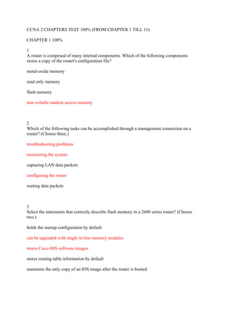 CCNA 2 CHAPTERS TEST 100% (FROM CHAPTER 1 TILL 11)

CHAPTER 1 100%

1
A router is composed of many internal components. Which of the following components
stores a copy of the router's configuration file?

metal-oxide memory

read only memory

flash memory

non-volatile random access memory



2
Which of the following tasks can be accomplished through a management connection on a
router? (Choose three.)

troubleshooting problems

monitoring the system

capturing LAN data packets

configuring the router

routing data packets



3
Select the statements that correctly describe flash memory in a 2600 series router? (Choose
two.)

holds the startup configuration by default

can be upgraded with single in-line memory modules

stores Cisco IOS software images

stores routing table information by default

maintains the only copy of an IOS image after the router is booted
 