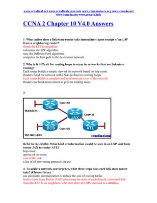 www.ccnafinal.net www.ccnafinalexam.com www.ccnaanswers.org www.ccna4u.net
                      www.ccna4u.org www.ccna4u.info


CCNA 2 Chapter 10 V4.0 Answers

1. What action does a link-state router take immediately upon receipt of an LSP
from a neighboring router?
floods the LSP to neighbors
calculates the SPF algorithm
runs the Bellman-Ford algorithm
computes the best path to the destination network

2. Why is it difficult for routing loops to occur in networks that use link-state
routing?
Each router builds a simple view of the network based on hop count.
Routers flood the network with LSAs to discover routing loops.
Each router builds a complete and synchronized view of the network.
Routers use hold-down timers to prevent routing loops.


3.




Refer to the exhibit. What kind of information would be seen in an LSP sent from
router JAX to router ATL?
hop count
uptime of the route
cost of the link
a list of all the routing protocols in use

4. To achieve network convergence, what three steps does each link state router
take? (Choose three.)
use automatic summarization to reduce the size of routing tables
build a Link State Packet (LSP) containing the state of each directly connected link
flood the LSP to all neighbors, who then store all LSPs received in a database
 