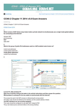 ccnav5.org http://ccnav5.org/ccna-2-chapter-11-2014-v5-0-exam-answers/?pfstyle=wp
CCNAV5.Org
CCNAv5.Org
CCNA 2 Chapter 11 2014 v5.0 Exam Answers
CCNA 2 Chapter 11 2014 v5.0 Exam Answers
CCNA 2 Exam 2014
1
Which version of NAT allows many hosts inside a private network to simultaneously use a single inside global address
for connecting to the Internet?
dynamic NAT
port forwarding
PAT*
static NAT
2
What is the group of public IPv4 addresses used on a NAT-enabled router known as?
inside local addresses
outside global addresses
inside global addresses*
outside local addresses
3
Launch PT Hide and Save PT
Open the PT Activity. Perform the tasks in the activity instructions and then answer the question.
What problem is causing PC-A to be unable to communicate with the Internet?
The access list used in the NAT process is referencing the wrong subnet.
The static route should not reference the interface, but the outside address instead.
The NAT interfaces are not correctly assigned.*
This router should be configured to use static NAT instead of PAT.
The ip nat inside source command refers to the wrong interface.
 