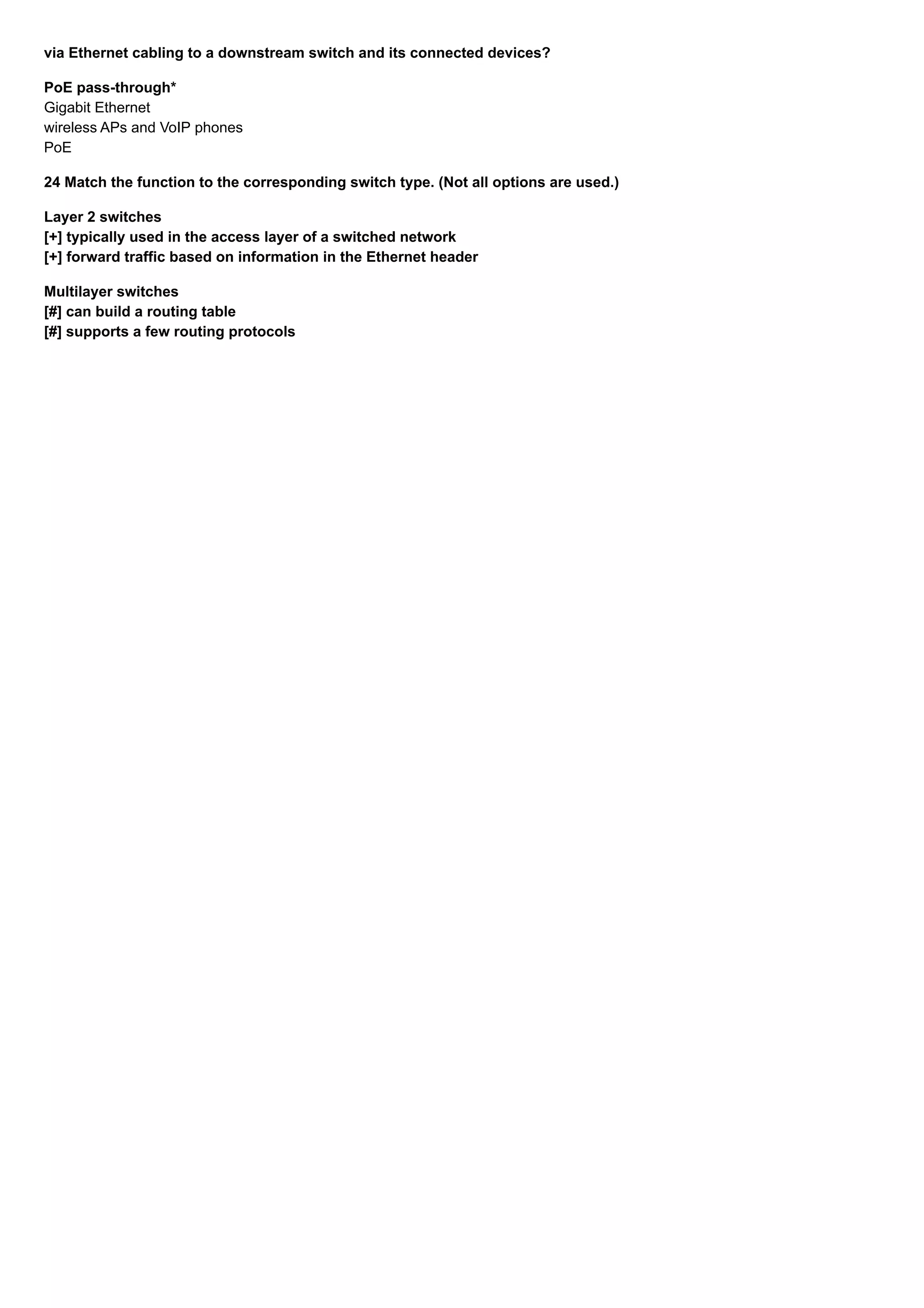 via Ethernet cabling to a downstream switch and its connected devices?
PoE pass-through*
Gigabit Ethernet
wireless APs and VoIP phones
PoE
24 Match the function to the corresponding switch type. (Not all options are used.)
Layer 2 switches
[+] typically used in the access layer of a switched network
[+] forward traffic based on information in the Ethernet header
Multilayer switches
[#] can build a routing table
[#] supports a few routing protocols
 