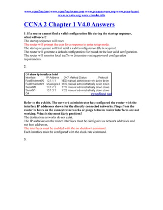 www.ccnafinal.net www.ccnafinalexam.com www.ccnaanswers.org www.ccna4u.net
                      www.ccna4u.org www.ccna4u.info


CCNA 2 Chapter 1 V4.0 Answers
1. If a router cannot find a valid configuration file during the startup sequence,
what will occur?
The startup sequence will reset.
The router will prompt the user for a response to enter setup mode.
The startup sequence will halt until a valid configuration file is acquired.
The router will generate a default configuration file based on the last valid configuration.
The router will monitor local traffic to determine routing protocol configuration
requirements.

2.




Refer to the exhibit. The network administrator has configured the router with the
interface IP addresses shown for the directly connected networks. Pings from the
router to hosts on the connected networks or pings between router interfaces are not
working. What is the most likely problem?
The destination networks do not exist.
The IP addresses on the router interfaces must be configured as network addresses and
not host addresses.
The interfaces must be enabled with the no shutdown command.
Each interface must be configured with the clock rate command.

3.
 