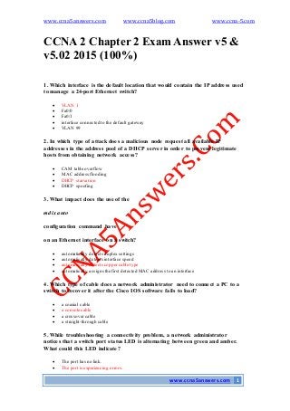 www.ccna5answers.com www.ccna5blog.com www.ccna-5.com
www.ccna5answers.com 1
CCNA 2 Chapter 2 Exam Answer v5 &
v5.02 2015 (100%)
1. Which interface is the default location that would contain the IP address used
to manage a 24-port Ethernet switch?
 VLAN 1
 Fa0/0
 Fa0/1
 interface connected to the default gateway
 VLAN 99
2. In which type of attack does a malicious node request all available IP
addresses in the address pool of a DHCP server in order to prevent legitimate
hosts from obtaining network access?
 CAM table overflow
 MAC address flooding
 DHCP starvation
 DHCP spoofing
3. What impact does the use of the
mdix auto
configuration command have
on an Ethernet interface on a switch?
 automatically detects duplex settings
 automatically detects interface speed
 automatically detects coppercable type
 automatically assigns the first detected MAC address to an interface
4. Which type of cable does a network administrator need to connect a PC to a
switch to recover it after the Cisco IOS software fails to load?
 a coaxial cable
 a console cable
 a crossovercable
 a straight-through cable
5. While troubleshooting a connectivity problem, a network administrator
notices that a switch port status LED is alternating between green and amber.
What could this LED indicate?
 The port has no link.
 The port is experiencing errors.
 