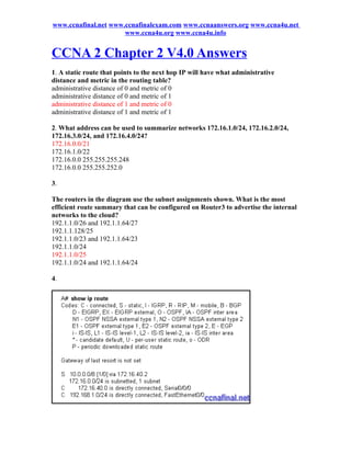 www.ccnafinal.net www.ccnafinalexam.com www.ccnaanswers.org www.ccna4u.net
                      www.ccna4u.org www.ccna4u.info


CCNA 2 Chapter 2 V4.0 Answers
1. A static route that points to the next hop IP will have what administrative
distance and metric in the routing table?
administrative distance of 0 and metric of 0
administrative distance of 0 and metric of 1
administrative distance of 1 and metric of 0
administrative distance of 1 and metric of 1

2. What address can be used to summarize networks 172.16.1.0/24, 172.16.2.0/24,
172.16.3.0/24, and 172.16.4.0/24?
172.16.0.0/21
172.16.1.0/22
172.16.0.0 255.255.255.248
172.16.0.0 255.255.252.0

3.

The routers in the diagram use the subnet assignments shown. What is the most
efficient route summary that can be configured on Router3 to advertise the internal
networks to the cloud?
192.1.1.0/26 and 192.1.1.64/27
192.1.1.128/25
192.1.1.0/23 and 192.1.1.64/23
192.1.1.0/24
192.1.1.0/25
192.1.1.0/24 and 192.1.1.64/24

4.
 
