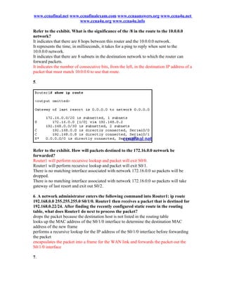 www.ccnafinal.net www.ccnafinalexam.com www.ccnaanswers.org www.ccna4u.net
                      www.ccna4u.org www.ccna4u.info

Refer to the exhibit. What is the significance of the /8 in the route to the 10.0.0.0
network?
It indicates that there are 8 hops between this router and the 10.0.0.0 network.
It represents the time, in milliseconds, it takes for a ping to reply when sent to the
10.0.0.0 network.
It indicates that there are 8 subnets in the destination network to which the router can
forward packets.
It indicates the number of consecutive bits, from the left, in the destination IP address of a
packet that must match 10.0.0.0 to use that route.

5.




Refer to the exhibit. How will packets destined to the 172.16.0.0 network be
forwarded?
Router1 will perform recursive lookup and packet will exit S0/0.
Router1 will perform recursive lookup and packet will exit S0/1.
There is no matching interface associated with network 172.16.0.0 so packets will be
dropped.
There is no matching interface associated with network 172.16.0.0 so packets will take
gateway of last resort and exit out S0/2.

6. A network administrator enters the following command into Router1: ip route
192.168.0.0 255.255.255.0 S0/1/0. Router1 then receives a packet that is destined for
192.168.0.22/24. After finding the recently configured static route in the routing
table, what does Router1 do next to process the packet?
drops the packet because the destination host is not listed in the routing table
looks up the MAC address of the S0/1/0 interface to determine the destination MAC
address of the new frame
performs a recursive lookup for the IP address of the S0/1/0 interface before forwarding
the packet
encapsulates the packet into a frame for the WAN link and forwards the packet out the
S0/1/0 interface

7.
 