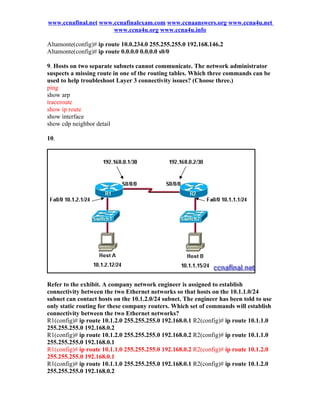 www.ccnafinal.net www.ccnafinalexam.com www.ccnaanswers.org www.ccna4u.net
                      www.ccna4u.org www.ccna4u.info

Altamonte(config)# ip route 10.0.234.0 255.255.255.0 192.168.146.2
Altamonte(config)# ip route 0.0.0.0 0.0.0.0 s0/0

9. Hosts on two separate subnets cannot communicate. The network administrator
suspects a missing route in one of the routing tables. Which three commands can be
used to help troubleshoot Layer 3 connectivity issues? (Choose three.)
ping
show arp
traceroute
show ip route
show interface
show cdp neighbor detail

10.




Refer to the exhibit. A company network engineer is assigned to establish
connectivity between the two Ethernet networks so that hosts on the 10.1.1.0/24
subnet can contact hosts on the 10.1.2.0/24 subnet. The engineer has been told to use
only static routing for these company routers. Which set of commands will establish
connectivity between the two Ethernet networks?
R1(config)# ip route 10.1.2.0 255.255.255.0 192.168.0.1 R2(config)# ip route 10.1.1.0
255.255.255.0 192.168.0.2
R1(config)# ip route 10.1.2.0 255.255.255.0 192.168.0.2 R2(config)# ip route 10.1.1.0
255.255.255.0 192.168.0.1
R1(config)# ip route 10.1.1.0 255.255.255.0 192.168.0.2 R2(config)# ip route 10.1.2.0
255.255.255.0 192.168.0.1
R1(config)# ip route 10.1.1.0 255.255.255.0 192.168.0.1 R2(config)# ip route 10.1.2.0
255.255.255.0 192.168.0.2
 