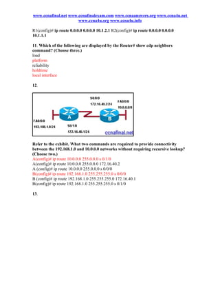 www.ccnafinal.net www.ccnafinalexam.com www.ccnaanswers.org www.ccna4u.net
                      www.ccna4u.org www.ccna4u.info

R1(config)# ip route 0.0.0.0 0.0.0.0 10.1.2.1 R2(config)# ip route 0.0.0.0 0.0.0.0
10.1.1.1

11. Which of the following are displayed by the Router# show cdp neighbors
command? (Choose three.)
load
platform
reliability
holdtime
local interface

12.




Refer to the exhibit. What two commands are required to provide connectivity
between the 192.168.1.0 and 10.0.0.0 networks without requiring recursive lookup?
(Choose two.)
A(config)# ip route 10.0.0.0 255.0.0.0 s 0/1/0
A(config)# ip route 10.0.0.0 255.0.0.0 172.16.40.2
A (config)# ip route 10.0.0.0 255.0.0.0 s 0/0/0
B(config)# ip route 192.168.1.0 255.255.255.0 s 0/0/0
B (config)# ip route 192.168.1.0 255.255.255.0 172.16.40.1
B(config)# ip route 192.168.1.0 255.255.255.0 s 0/1/0

13.
 