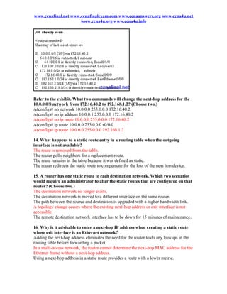 www.ccnafinal.net www.ccnafinalexam.com www.ccnaanswers.org www.ccna4u.net
                      www.ccna4u.org www.ccna4u.info




Refer to the exhibit. What two commands will change the next-hop address for the
10.0.0.0/8 network from 172.16.40.2 to 192.168.1.2? (Choose two.)
A(config)# no network 10.0.0.0 255.0.0.0 172.16.40.2
A(config)# no ip address 10.0.0.1 255.0.0.0 172.16.40.2
A(config)# no ip route 10.0.0.0 255.0.0.0 172.16.40.2
A(config)# ip route 10.0.0.0 255.0.0.0 s0/0/0
A(config)# ip route 10.0.0.0 255.0.0.0 192.168.1.2

14. What happens to a static route entry in a routing table when the outgoing
interface is not available?
The route is removed from the table.
The router polls neighbors for a replacement route.
The route remains in the table because it was defined as static.
The router redirects the static route to compensate for the loss of the next hop device.

15. A router has one static route to each destination network. Which two scenarios
would require an administrator to alter the static routes that are configured on that
router? (Choose two.)
The destination network no longer exists.
The destination network is moved to a different interface on the same router.
The path between the source and destination is upgraded with a higher bandwidth link.
A topology change occurs where the existing next-hop address or exit interface is not
accessible.
The remote destination network interface has to be down for 15 minutes of maintenance.

16. Why is it advisable to enter a next-hop IP address when creating a static route
whose exit interface is an Ethernet network?
Adding the next-hop address eliminates the need for the router to do any lookups in the
routing table before forwarding a packet.
In a multi-access network, the router cannot determine the next-hop MAC address for the
Ethernet frame without a next-hop address.
Using a next-hop address in a static route provides a route with a lower metric.
 