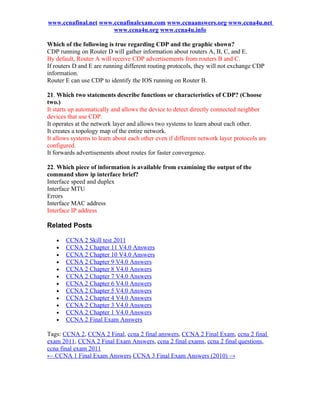 www.ccnafinal.net www.ccnafinalexam.com www.ccnaanswers.org www.ccna4u.net
                      www.ccna4u.org www.ccna4u.info

Which of the following is true regarding CDP and the graphic shown?
CDP running on Router D will gather information about routers A, B, C, and E.
By default, Router A will receive CDP advertisements from routers B and C.
If routers D and E are running different routing protocols, they will not exchange CDP
information.
Router E can use CDP to identify the IOS running on Router B.

21. Which two statements describe functions or characteristics of CDP? (Choose
two.)
It starts up automatically and allows the device to detect directly connected neighbor
devices that use CDP.
It operates at the network layer and allows two systems to learn about each other.
It creates a topology map of the entire network.
It allows systems to learn about each other even if different network layer protocols are
configured.
It forwards advertisements about routes for faster convergence.

22. Which piece of information is available from examining the output of the
command show ip interface brief?
Interface speed and duplex
Interface MTU
Errors
Interface MAC address
Interface IP address

Related Posts

   •   CCNA 2 Skill test 2011
   •   CCNA 2 Chapter 11 V4.0 Answers
   •   CCNA 2 Chapter 10 V4.0 Answers
   •   CCNA 2 Chapter 9 V4.0 Answers
   •   CCNA 2 Chapter 8 V4.0 Answers
   •   CCNA 2 Chapter 7 V4.0 Answers
   •   CCNA 2 Chapter 6 V4.0 Answers
   •   CCNA 2 Chapter 5 V4.0 Answers
   •   CCNA 2 Chapter 4 V4.0 Answers
   •   CCNA 2 Chapter 3 V4.0 Answers
   •   CCNA 2 Chapter 1 V4.0 Answers
   •   CCNA 2 Final Exam Answers

Tags: CCNA 2, CCNA 2 Final, ccna 2 final answers, CCNA 2 Final Exam, ccna 2 final
exam 2011, CCNA 2 Final Exam Answers, ccna 2 final exams, ccna 2 final questions,
ccna final exam 2011
← CCNA 1 Final Exam Answers CCNA 3 Final Exam Answers (2010) →
 