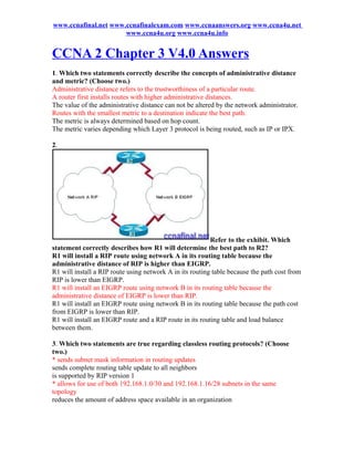www.ccnafinal.net www.ccnafinalexam.com www.ccnaanswers.org www.ccna4u.net
                      www.ccna4u.org www.ccna4u.info


CCNA 2 Chapter 3 V4.0 Answers
1. Which two statements correctly describe the concepts of administrative distance
and metric? (Choose two.)
Administrative distance refers to the trustworthiness of a particular route.
A router first installs routes with higher administrative distances.
The value of the administrative distance can not be altered by the network administrator.
Routes with the smallest metric to a destination indicate the best path.
The metric is always determined based on hop count.
The metric varies depending which Layer 3 protocol is being routed, such as IP or IPX.

2.




                                                          Refer to the exhibit. Which
statement correctly describes how R1 will determine the best path to R2?
R1 will install a RIP route using network A in its routing table because the
administrative distance of RIP is higher than EIGRP.
R1 will install a RIP route using network A in its routing table because the path cost from
RIP is lower than EIGRP.
R1 will install an EIGRP route using network B in its routing table because the
administrative distance of EIGRP is lower than RIP.
R1 will install an EIGRP route using network B in its routing table because the path cost
from EIGRP is lower than RIP.
R1 will install an EIGRP route and a RIP route in its routing table and load balance
between them.

3. Which two statements are true regarding classless routing protocols? (Choose
two.)
* sends subnet mask information in routing updates
sends complete routing table update to all neighbors
is supported by RIP version 1
* allows for use of both 192.168.1.0/30 and 192.168.1.16/28 subnets in the same
topology
reduces the amount of address space available in an organization
 