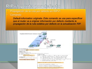 • Propagación de la ruta por defecto en RIPv1 
• Comando 
Default-information originate- Este comando se usa para especificar 
que el router va a originar información por defecto mediante la 
propagación de la ruta estática por defecto en la actualización RIP. 
 