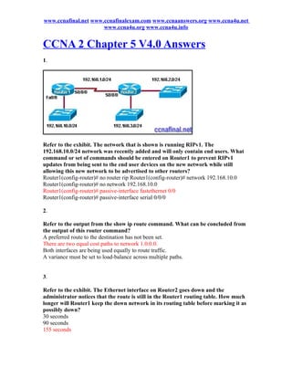 www.ccnafinal.net www.ccnafinalexam.com www.ccnaanswers.org www.ccna4u.net
                      www.ccna4u.org www.ccna4u.info


CCNA 2 Chapter 5 V4.0 Answers
1.




Refer to the exhibit. The network that is shown is running RIPv1. The
192.168.10.0/24 network was recently added and will only contain end users. What
command or set of commands should be entered on Router1 to prevent RIPv1
updates from being sent to the end user devices on the new network while still
allowing this new network to be advertised to other routers?
Router1(config-router)# no router rip Router1(config-router)# network 192.168.10.0
Router1(config-router)# no network 192.168.10.0
Router1(config-router)# passive-interface fastethernet 0/0
Router1(config-router)# passive-interface serial 0/0/0

2.

Refer to the output from the show ip route command. What can be concluded from
the output of this router command?
A preferred route to the destination has not been set.
There are two equal cost paths to network 1.0.0.0.
Both interfaces are being used equally to route traffic.
A variance must be set to load-balance across multiple paths.


3.

Refer to the exhibit. The Ethernet interface on Router2 goes down and the
administrator notices that the route is still in the Router1 routing table. How much
longer will Router1 keep the down network in its routing table before marking it as
possibly down?
30 seconds
90 seconds
155 seconds
 