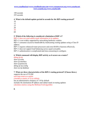 www.ccnafinal.net www.ccnafinalexam.com www.ccnaanswers.org www.ccna4u.net
                      www.ccna4u.org www.ccna4u.info

180 seconds
255 seconds

4. What is the default update period in seconds for the RIP routing protocol?
10
12
15
20
30
60

5. Which of the following is considered a limitation of RIP v1?
RIP v1 does not send subnet mask information in its updates.
RIP v1 is not widely supported by networking hardware vendors.
RIP v1 consumes excessive bandwidth by multicasting routing updates using a Class D
address.
RIP v1 requires enhanced router processors and extra RAM to function effectively.
RIP v1 does not support load balancing across equal-cost paths.
RIP v1 authentication is complicated and time-consuming to configure.

6. Which command will display RIP activity as it occurs on a router?
debug ip rip
show ip route
show ip interface
show ip protocols
debug ip rip config
show ip rip database

7. What are three characteristics of the RIPv1 routing protocol? (Choose three.)
supports the use of VLSM
uses hop count as a metric
considers a metric of 16 as infinity
has an administrative distance of 110 by default
includes the destination IP address and subnet mask in routing updates
calculates metrics using the Bellman Ford algorithm

8.
 