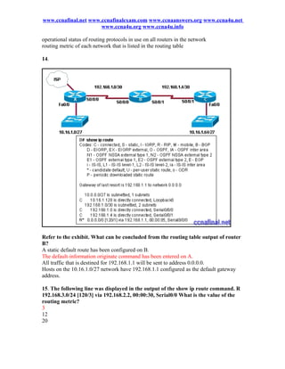 www.ccnafinal.net www.ccnafinalexam.com www.ccnaanswers.org www.ccna4u.net
                      www.ccna4u.org www.ccna4u.info

operational status of routing protocols in use on all routers in the network
routing metric of each network that is listed in the routing table

14.




Refer to the exhibit. What can be concluded from the routing table output of router
B?
A static default route has been configured on B.
The default-information originate command has been entered on A.
All traffic that is destined for 192.168.1.1 will be sent to address 0.0.0.0.
Hosts on the 10.16.1.0/27 network have 192.168.1.1 configured as the default gateway
address.

15. The following line was displayed in the output of the show ip route command. R
192.168.3.0/24 [120/3] via 192.168.2.2, 00:00:30, Serial0/0 What is the value of the
routing metric?
3
12
20
 