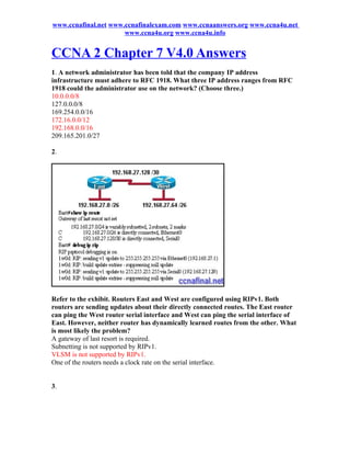 www.ccnafinal.net www.ccnafinalexam.com www.ccnaanswers.org www.ccna4u.net
                      www.ccna4u.org www.ccna4u.info


CCNA 2 Chapter 7 V4.0 Answers
1. A network administrator has been told that the company IP address
infrastructure must adhere to RFC 1918. What three IP address ranges from RFC
1918 could the administrator use on the network? (Choose three.)
10.0.0.0/8
127.0.0.0/8
169.254.0.0/16
172.16.0.0/12
192.168.0.0/16
209.165.201.0/27

2.




Refer to the exhibit. Routers East and West are configured using RIPv1. Both
routers are sending updates about their directly connected routes. The East router
can ping the West router serial interface and West can ping the serial interface of
East. However, neither router has dynamically learned routes from the other. What
is most likely the problem?
A gateway of last resort is required.
Subnetting is not supported by RIPv1.
VLSM is not supported by RIPv1.
One of the routers needs a clock rate on the serial interface.


3.
 