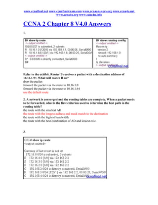 www.ccnafinal.net www.ccnafinalexam.com www.ccnaanswers.org www.ccna4u.net
                      www.ccna4u.org www.ccna4u.info


CCNA 2 Chapter 8 V4.0 Answers
1.




Refer to the exhibit. Router B receives a packet with a destination address of
10.16.1.97. What will router B do?
drop the packet
forward the packet via the route to 10.16.1.0
forward the packet via the route to 10.16.1.64
use the default route

2. A network is converged and the routing tables are complete. When a packet needs
to be forwarded, what is the first criterion used to determine the best path in the
routing table?
the route with the smallest AD
the route with the longest address and mask match to the destination
the route with the highest bandwidth
the route with the best combination of AD and lowest cost


3.
 