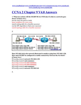 www.ccnafinal.net www.ccnafinalexam.com www.ccnaanswers.org www.ccna4u.net
                      www.ccna4u.org www.ccna4u.info


CCNA 2 Chapter 9 V4.0 Answers
1. What two actions will the EIGRP DUAL FSM take if a link to a network goes
down? (Choose two.)
put the route into passive mode
query neighbors for a new route
search routing table for a feasible successor
run the SPF algorithm to find a new successor
search topology table for a feasible successor

2.




Host 192.168.1.66 in the network illustrated is unable to ping host 192.168.1.130.
How must EIGRP be configured to enable connectivity between the two hosts?
(Choose two.)
R1(config-router)# network 192.168.1.128
R1(config-router)# auto-summary
R1(config-router)# no auto-summary
R2(config-router)# no auto-summary
R2(config-router)# auto-summary
R2(config-router)# network 192.168.1.64

3.
 