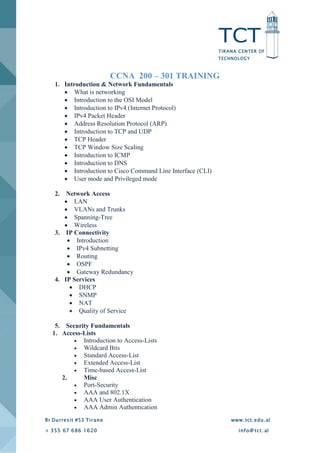 TCT
TIRANA CENTER OF
TECHNOLOGY
Rr Durresit #53 Tirane www.tct.edu.al
+ 355 67 686 1620 info@ tct. al
CCNA 200 – 301 TRAINING
1. Introduction & Network Fundamentals
 What is networking
 Introduction to the OSI Model
 Introduction to IPv4 (Internet Protocol)
 IPv4 Packet Header
 Address Resolution Protocol (ARP)
 Introduction to TCP and UDP
 TCP Header
 TCP Window Size Scaling
 Introduction to ICMP
 Introduction to DNS
 Introduction to Cisco Command Line Interface (CLI)
 User mode and Privileged mode
2. Network Access
 LAN
 VLANs and Trunks
 Spanning-Tree
 Wireless
3. IP Connectivity
 Introduction
 IPv4 Subnetting
 Routing
 OSPF
 Gateway Redundancy
4. IP Services
 DHCP
 SNMP
 NAT
 Quality of Service
5. Security Fundamentals
1. Access-Lists
 Introduction to Access-Lists
 Wildcard Bits
 Standard Access-List
 Extended Access-List
 Time-based Access-List
2. Misc
 Port-Security
 AAA and 802.1X
 AAA User Authentication
 AAA Admin Authentication
 