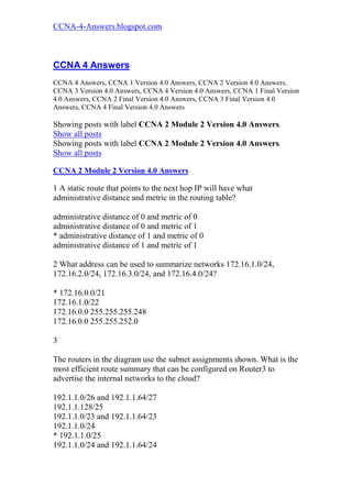 CCNA-4-Answers.blogspot.com



CCNA 4 Answers
CCNA 4 Answers, CCNA 1 Version 4.0 Answers, CCNA 2 Version 4.0 Answers,
CCNA 3 Version 4.0 Answers, CCNA 4 Version 4.0 Answers, CCNA 1 Final Version
4.0 Answers, CCNA 2 Final Version 4.0 Answers, CCNA 3 Final Version 4.0
Answers, CCNA 4 Final Version 4.0 Answers

Showing posts with label CCNA 2 Module 2 Version 4.0 Answers.
Show all posts
Showing posts with label CCNA 2 Module 2 Version 4.0 Answers.
Show all posts

CCNA 2 Module 2 Version 4.0 Answers

1 A static route that points to the next hop IP will have what
administrative distance and metric in the routing table?

administrative distance of 0 and metric of 0
administrative distance of 0 and metric of 1
* administrative distance of 1 and metric of 0
administrative distance of 1 and metric of 1

2 What address can be used to summarize networks 172.16.1.0/24,
172.16.2.0/24, 172.16.3.0/24, and 172.16.4.0/24?

* 172.16.0.0/21
172.16.1.0/22
172.16.0.0 255.255.255.248
172.16.0.0 255.255.252.0

3

The routers in the diagram use the subnet assignments shown. What is the
most efficient route summary that can be configured on Router3 to
advertise the internal networks to the cloud?

192.1.1.0/26 and 192.1.1.64/27
192.1.1.128/25
192.1.1.0/23 and 192.1.1.64/23
192.1.1.0/24
* 192.1.1.0/25
192.1.1.0/24 and 192.1.1.64/24
 