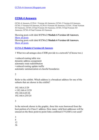 CCNA-4-Answers.blogspot.com



CCNA 4 Answers
CCNA 4 Answers, CCNA 1 Version 4.0 Answers, CCNA 2 Version 4.0 Answers,
CCNA 3 Version 4.0 Answers, CCNA 4 Version 4.0 Answers, CCNA 1 Final Version
4.0 Answers, CCNA 2 Final Version 4.0 Answers, CCNA 3 Final Version 4.0
Answers, CCNA 4 Final Version 4.0 Answers

Showing posts with label CCNA 2 Module 6 Version 4.0 Answers.
Show all posts
Showing posts with label CCNA 2 Module 6 Version 4.0 Answers.
Show all posts

CCNA 2 Module 6 Version 4.0 Answers

1 What two advantages does CIDR provide to a network? (Choose two.)

• reduced routing table size
dynamic address assignment
automatic route redistribution
• reduced routing update traffic
automatic summarization at classful boundaries

2

Refer to the exhibit. Which address is a broadcast address for one of the
subnets that are shown in the exhibit?

192.168.4.3/29
• 192.168.4.15/29
192.168.4.65/26
192.168.4.255/24

3

In the network shown in the graphic, three bits were borrowed from the
host portion of a Class C address. How many valid host addresses will be
unused on the three point-to-point links combined if VLSM is not used?

3
4
12
36
 