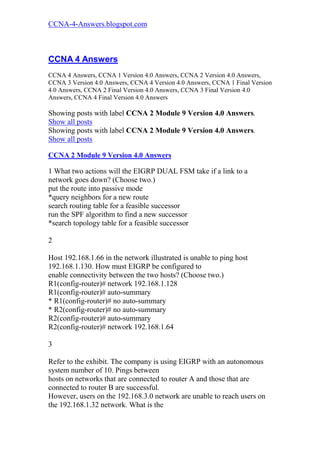 CCNA-4-Answers.blogspot.com



CCNA 4 Answers
CCNA 4 Answers, CCNA 1 Version 4.0 Answers, CCNA 2 Version 4.0 Answers,
CCNA 3 Version 4.0 Answers, CCNA 4 Version 4.0 Answers, CCNA 1 Final Version
4.0 Answers, CCNA 2 Final Version 4.0 Answers, CCNA 3 Final Version 4.0
Answers, CCNA 4 Final Version 4.0 Answers

Showing posts with label CCNA 2 Module 9 Version 4.0 Answers.
Show all posts
Showing posts with label CCNA 2 Module 9 Version 4.0 Answers.
Show all posts

CCNA 2 Module 9 Version 4.0 Answers

1 What two actions will the EIGRP DUAL FSM take if a link to a
network goes down? (Choose two.)
put the route into passive mode
*query neighbors for a new route
search routing table for a feasible successor
run the SPF algorithm to find a new successor
*search topology table for a feasible successor

2

Host 192.168.1.66 in the network illustrated is unable to ping host
192.168.1.130. How must EIGRP be configured to
enable connectivity between the two hosts? (Choose two.)
R1(config-router)# network 192.168.1.128
R1(config-router)# auto-summary
* R1(config-router)# no auto-summary
* R2(config-router)# no auto-summary
R2(config-router)# auto-summary
R2(config-router)# network 192.168.1.64

3

Refer to the exhibit. The company is using EIGRP with an autonomous
system number of 10. Pings between
hosts on networks that are connected to router A and those that are
connected to router B are successful.
However, users on the 192.168.3.0 network are unable to reach users on
the 192.168.1.32 network. What is the
 