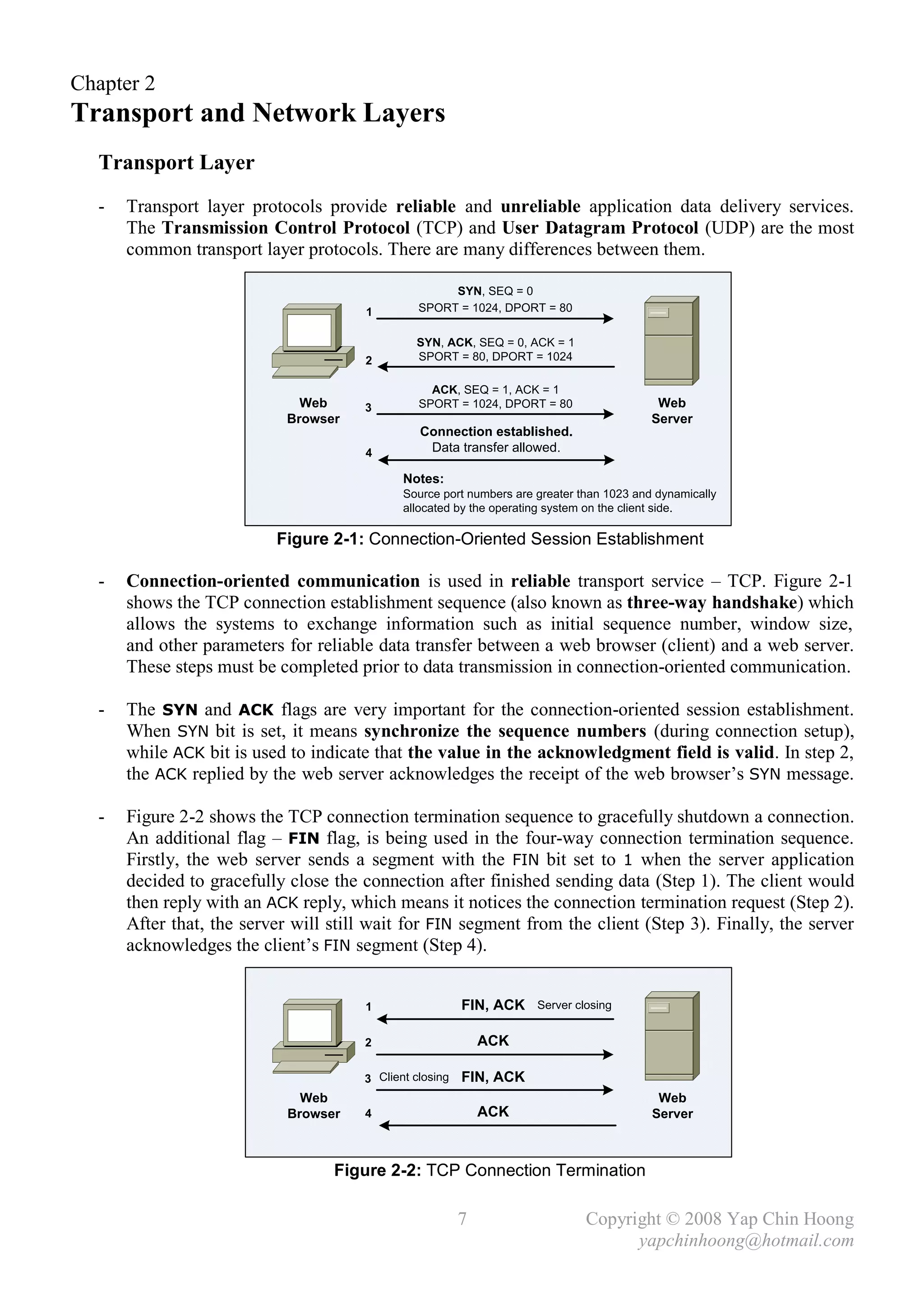 Chapter 2
Transport and Network Layers
  Transport Layer
  -   Transport layer protocols provide reliable and unreliable application data delivery services.
      The Transmission Control Protocol (TCP) and User Datagram Protocol (UDP) are the most
      common transport layer protocols. There are many differences between them.

                                                     SYN, SEQ = 0
                                      1         SPORT = 1024, DPORT = 80

                                               SYN, ACK, SEQ = 0, ACK = 1
                                      2        SPORT = 80, DPORT = 1024

                                                  ACK, SEQ = 1, ACK = 1
                              Web     3         SPORT = 1024, DPORT = 80                   Web
                            Browser                                                       Server
                                                Connection established.
                                      4          Data transfer allowed.

                                             Notes:
                                             Source port numbers are greater than 1023 and dynamically
                                             allocated by the operating system on the client side.

                          Figure 2-1: Connection-Oriented Session Establishment

  -   Connection-oriented communication is used in reliable transport service – TCP. Figure 2-1
      shows the TCP connection establishment sequence (also known as three-way handshake) which
      allows the systems to exchange information such as initial sequence number, window size,
      and other parameters for reliable data transfer between a web browser (client) and a web server.
      These steps must be completed prior to data transmission in connection-oriented communication.

  -   The SYN and ACK flags are very important for the connection-oriented session establishment.
      When SYN bit is set, it means synchronize the sequence numbers (during connection setup),
      while ACK bit is used to indicate that the value in the acknowledgment field is valid. In step 2,
      the ACK replied by the web server acknowledges the receipt of the web browser’s SYN message.

  -   Figure 2-2 shows the TCP connection termination sequence to gracefully shutdown a connection.
      An additional flag – FIN flag, is being used in the four-way connection termination sequence.
      Firstly, the web server sends a segment with the FIN bit set to 1 when the server application
      decided to gracefully close the connection after finished sending data (Step 1). The client would
      then reply with an ACK reply, which means it notices the connection termination request (Step 2).
      After that, the server will still wait for FIN segment from the client (Step 3). Finally, the server
      acknowledges the client’s FIN segment (Step 4).


                                      1                  FIN, ACK    Server closing


                                      2                      ACK

                                      3 Client closing   FIN, ACK
                              Web                                                          Web
                            Browser   4                      ACK                          Server



                                  Figure 2-2: TCP Connection Termination

                                                         7                    Copyright © 2008 Yap Chin Hoong
                                                                                    yapchinhoong@hotmail.com
 