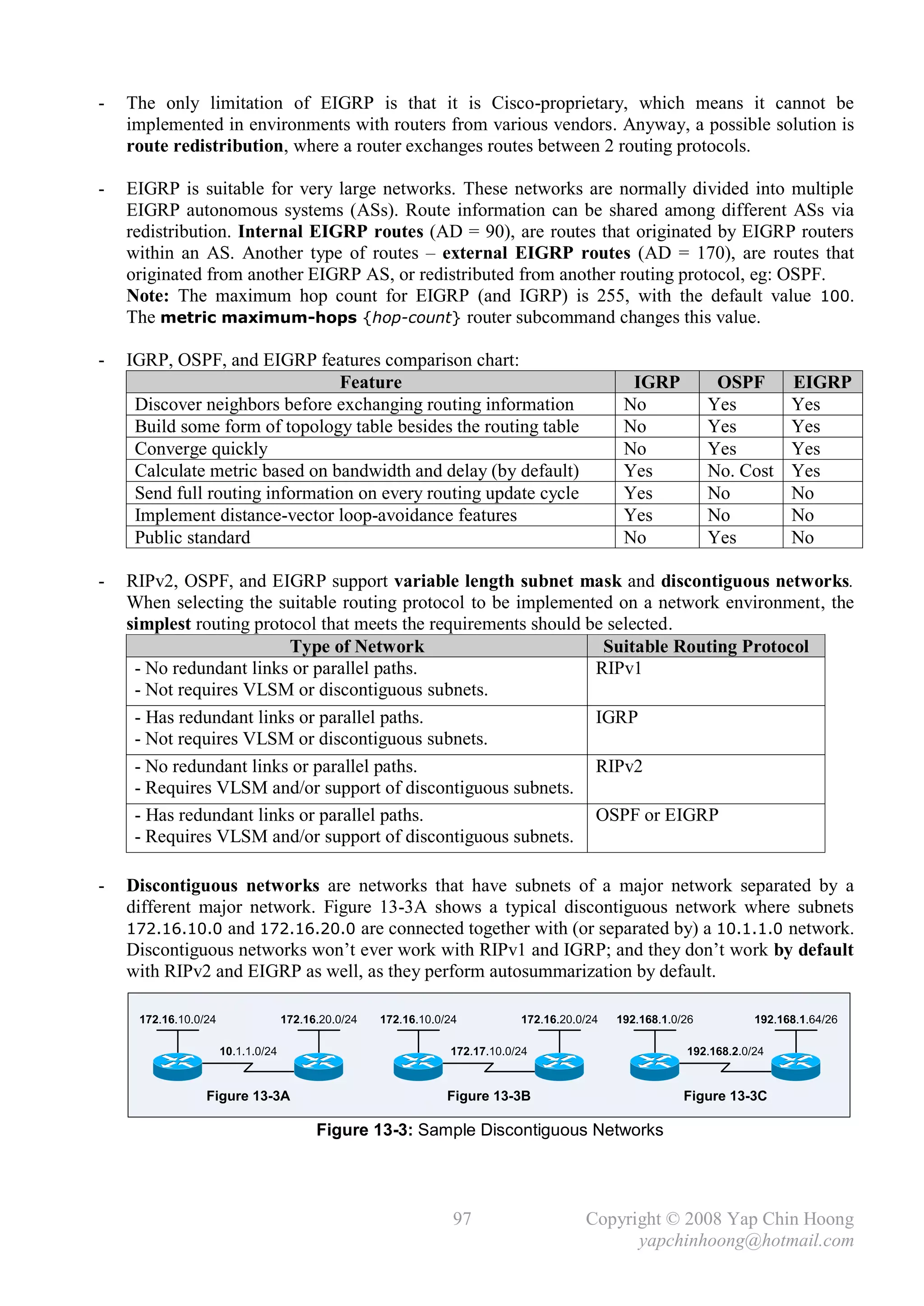-   The only limitation of EIGRP is that it is Cisco-proprietary, which means it cannot be
    implemented in environments with routers from various vendors. Anyway, a possible solution is
    route redistribution, where a router exchanges routes between 2 routing protocols.

-   EIGRP is suitable for very large networks. These networks are normally divided into multiple
    EIGRP autonomous systems (ASs). Route information can be shared among different ASs via
    redistribution. Internal EIGRP routes (AD = 90), are routes that originated by EIGRP routers
    within an AS. Another type of routes – external EIGRP routes (AD = 170), are routes that
    originated from another EIGRP AS, or redistributed from another routing protocol, eg: OSPF.
    Note: The maximum hop count for EIGRP (and IGRP) is 255, with the default value 100.
    The metric maximum-hops {hop-count} router subcommand changes this value.

-   IGRP, OSPF, and EIGRP features comparison chart:
                                Feature                                                         IGRP            OSPF        EIGRP
     Discover neighbors before exchanging routing information                                  No              Yes          Yes
     Build some form of topology table besides the routing table                               No              Yes          Yes
     Converge quickly                                                                          No              Yes          Yes
     Calculate metric based on bandwidth and delay (by default)                                Yes             No. Cost     Yes
     Send full routing information on every routing update cycle                               Yes             No           No
     Implement distance-vector loop-avoidance features                                         Yes             No           No
     Public standard                                                                           No              Yes          No

-   RIPv2, OSPF, and EIGRP support variable length subnet mask and discontiguous networks.
    When selecting the suitable routing protocol to be implemented on a network environment, the
    simplest routing protocol that meets the requirements should be selected.
                          Type of Network                          Suitable Routing Protocol
     - No redundant links or parallel paths.                      RIPv1
     - Not requires VLSM or discontiguous subnets.
     - Has redundant links or parallel paths.                     IGRP
     - Not requires VLSM or discontiguous subnets.
     - No redundant links or parallel paths.                      RIPv2
     - Requires VLSM and/or support of discontiguous subnets.
     - Has redundant links or parallel paths.                     OSPF or EIGRP
     - Requires VLSM and/or support of discontiguous subnets.

-   Discontiguous networks are networks that have subnets of a major network separated by a
    different major network. Figure 13-3A shows a typical discontiguous network where subnets
    172.16.10.0 and 172.16.20.0 are connected together with (or separated by) a 10.1.1.0 network.
    Discontiguous networks won’t ever work with RIPv1 and IGRP; and they don’t work by default
    with RIPv2 and EIGRP as well, as they perform autosummarization by default.

     172.16.10.0/24                 172.16.20.0/24   172.16.10.0/24          172.16.20.0/24   192.168.1.0/26          192.168.1.64/26

                      10.1.1.0/24                                172.17.10.0/24                           192.168.2.0/24


                 Figure 13-3A                                    Figure 13-3B                             Figure 13-3C

                                          Figure 13-3: Sample Discontiguous Networks




                                                                  97                    Copyright © 2008 Yap Chin Hoong
                                                                                              yapchinhoong@hotmail.com
 