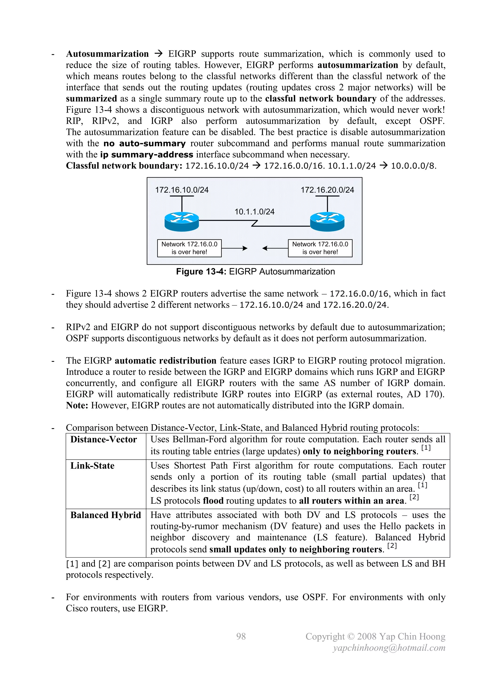 -   Autosummarization  EIGRP supports route summarization, which is commonly used to
    reduce the size of routing tables. However, EIGRP performs autosummarization by default,
    which means routes belong to the classful networks different than the classful network of the
    interface that sends out the routing updates (routing updates cross 2 major networks) will be
    summarized as a single summary route up to the classful network boundary of the addresses.
    Figure 13-4 shows a discontiguous network with autosummarization, which would never work!
    RIP, RIPv2, and IGRP also perform autosummarization by default, except OSPF.
    The autosummarization feature can be disabled. The best practice is disable autosummarization
    with the no auto-summary router subcommand and performs manual route summarization
    with the ip summary-address interface subcommand when necessary.
    Classful network boundary: 172.16.10.0/24  172.16.0.0/16. 10.1.1.0/24  10.0.0.0/8.

                          172.16.10.0/24                         172.16.20.0/24

                                                 10.1.1.0/24


                            Network 172.16.0.0                 Network 172.16.0.0
                               is over here!                      is over here!


                                Figure 13-4: EIGRP Autosummarization

-   Figure 13-4 shows 2 EIGRP routers advertise the same network – 172.16.0.0/16, which in fact
    they should advertise 2 different networks – 172.16.10.0/24 and 172.16.20.0/24.

-   RIPv2 and EIGRP do not support discontiguous networks by default due to autosummarization;
    OSPF supports discontiguous networks by default as it does not perform autosummarization.

-   The EIGRP automatic redistribution feature eases IGRP to EIGRP routing protocol migration.
    Introduce a router to reside between the IGRP and EIGRP domains which runs IGRP and EIGRP
    concurrently, and configure all EIGRP routers with the same AS number of IGRP domain.
    EIGRP will automatically redistribute IGRP routes into EIGRP (as external routes, AD 170).
    Note: However, EIGRP routes are not automatically distributed into the IGRP domain.

-   Comparison between Distance-Vector, Link-State, and Balanced Hybrid routing protocols:
     Distance-Vector Uses Bellman-Ford algorithm for route computation. Each router sends all
                          its routing table entries (large updates) only to neighboring routers. [1]
     Link-State           Uses Shortest Path First algorithm for route computations. Each router
                          sends only a portion of its routing table (small partial updates) that
                          describes its link status (up/down, cost) to all routers within an area. [1]
                          LS protocols flood routing updates to all routers within an area. [2]
     Balanced Hybrid Have attributes associated with both DV and LS protocols – uses the
                          routing-by-rumor mechanism (DV feature) and uses the Hello packets in
                          neighbor discovery and maintenance (LS feature). Balanced Hybrid
                          protocols send small updates only to neighboring routers. [2]
    [1] and [2] are comparison points between DV and LS protocols, as well as between LS and BH
    protocols respectively.

-   For environments with routers from various vendors, use OSPF. For environments with only
    Cisco routers, use EIGRP.

                                                 98                Copyright © 2008 Yap Chin Hoong
                                                                         yapchinhoong@hotmail.com
 