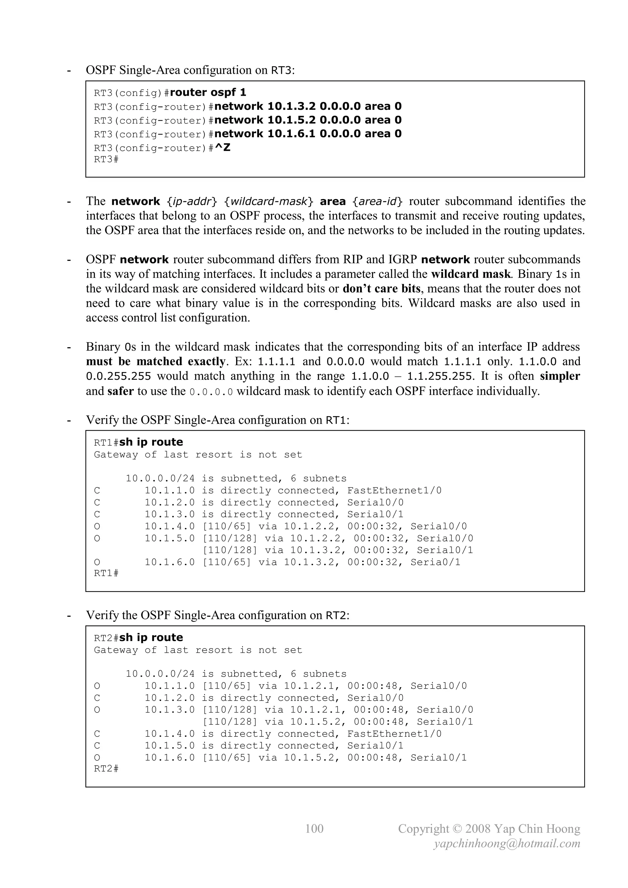-   OSPF Single-Area configuration on RT3:
     RT3(config)#router ospf 1
     RT3(config-router)#network 10.1.3.2 0.0.0.0 area 0
     RT3(config-router)#network 10.1.5.2 0.0.0.0 area 0
     RT3(config-router)#network 10.1.6.1 0.0.0.0 area 0
     RT3(config-router)#^Z
     RT3#



-   The network {ip-addr} {wildcard-mask} area {area-id} router subcommand identifies the
    interfaces that belong to an OSPF process, the interfaces to transmit and receive routing updates,
    the OSPF area that the interfaces reside on, and the networks to be included in the routing updates.

-   OSPF network router subcommand differs from RIP and IGRP network router subcommands
    in its way of matching interfaces. It includes a parameter called the wildcard mask. Binary 1s in
    the wildcard mask are considered wildcard bits or don’t care bits, means that the router does not
    need to care what binary value is in the corresponding bits. Wildcard masks are also used in
    access control list configuration.

-   Binary 0s in the wildcard mask indicates that the corresponding bits of an interface IP address
    must be matched exactly. Ex: 1.1.1.1 and 0.0.0.0 would match 1.1.1.1 only. 1.1.0.0 and
    0.0.255.255 would match anything in the range 1.1.0.0 – 1.1.255.255. It is often simpler
    and safer to use the 0.0.0.0 wildcard mask to identify each OSPF interface individually.

-   Verify the OSPF Single-Area configuration on RT1:
     RT1#sh ip route
     Gateway of last resort is not set

            10.0.0.0/24 is subnetted, 6 subnets
     C         10.1.1.0 is directly connected, FastEthernet1/0
     C         10.1.2.0 is directly connected, Serial0/0
     C         10.1.3.0 is directly connected, Serial0/1
     O         10.1.4.0 [110/65] via 10.1.2.2, 00:00:32, Serial0/0
     O         10.1.5.0 [110/128] via 10.1.2.2, 00:00:32, Serial0/0
                        [110/128] via 10.1.3.2, 00:00:32, Serial0/1
     O         10.1.6.0 [110/65] via 10.1.3.2, 00:00:32, Seria0/1
     RT1#



-   Verify the OSPF Single-Area configuration on RT2:
     RT2#sh ip route
     Gateway of last resort is not set

            10.0.0.0/24 is subnetted, 6 subnets
     O         10.1.1.0 [110/65] via 10.1.2.1, 00:00:48, Serial0/0
     C         10.1.2.0 is directly connected, Serial0/0
     O         10.1.3.0 [110/128] via 10.1.2.1, 00:00:48, Serial0/0
                        [110/128] via 10.1.5.2, 00:00:48, Serial0/1
     C         10.1.4.0 is directly connected, FastEthernet1/0
     C         10.1.5.0 is directly connected, Serial0/1
     O         10.1.6.0 [110/65] via 10.1.5.2, 00:00:48, Serial0/1
     RT2#




                                               100                Copyright © 2008 Yap Chin Hoong
                                                                        yapchinhoong@hotmail.com
 