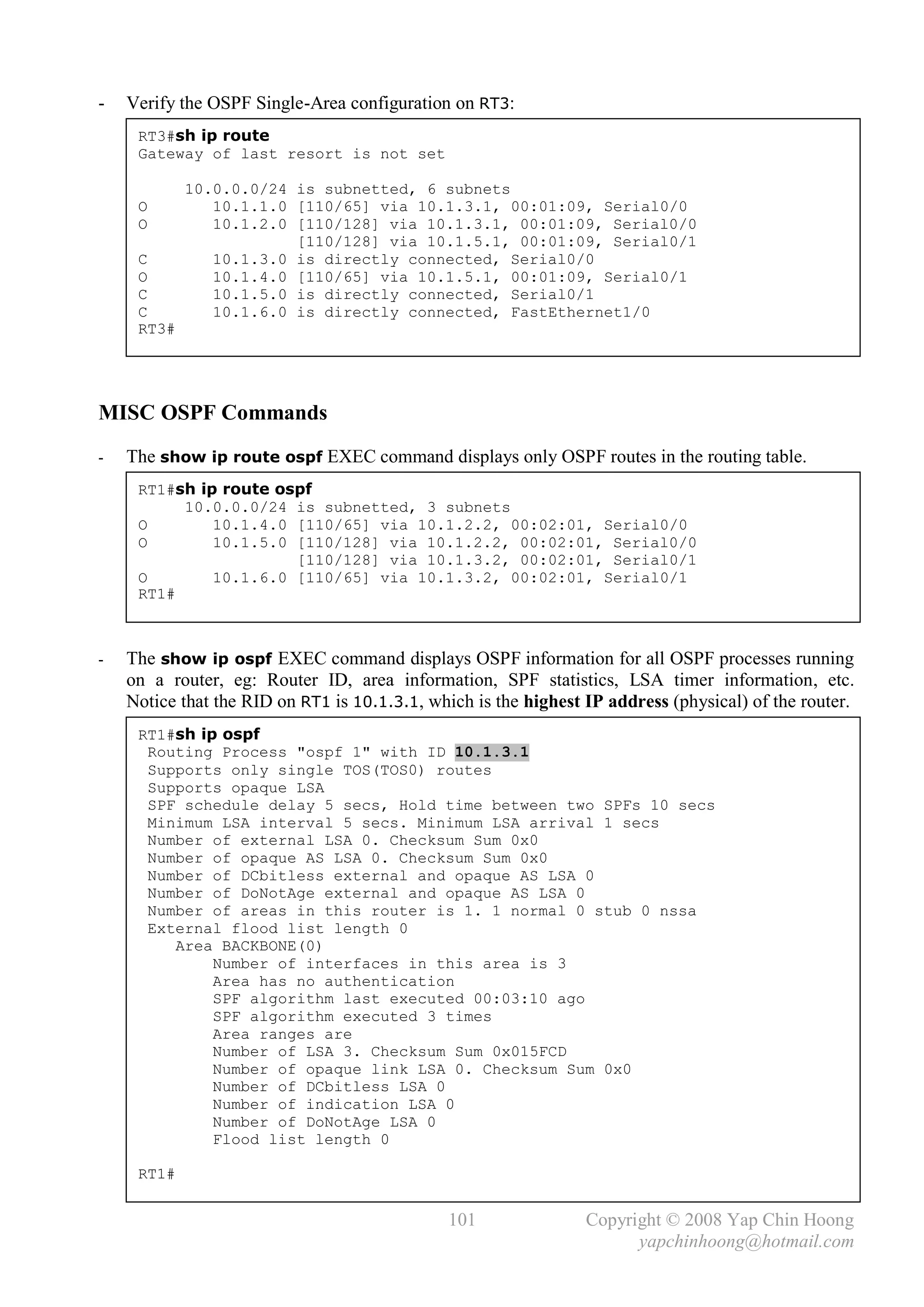-   Verify the OSPF Single-Area configuration on RT3:
     RT3#sh ip route
     Gateway of last resort is not set

            10.0.0.0/24 is subnetted, 6 subnets
     O         10.1.1.0 [110/65] via 10.1.3.1, 00:01:09, Serial0/0
     O         10.1.2.0 [110/128] via 10.1.3.1, 00:01:09, Serial0/0
                        [110/128] via 10.1.5.1, 00:01:09, Serial0/1
     C         10.1.3.0 is directly connected, Serial0/0
     O         10.1.4.0 [110/65] via 10.1.5.1, 00:01:09, Serial0/1
     C         10.1.5.0 is directly connected, Serial0/1
     C         10.1.6.0 is directly connected, FastEthernet1/0
     RT3#




MISC OSPF Commands
-   The show ip route ospf EXEC command displays only OSPF routes in the routing table.
     RT1#sh ip route ospf
          10.0.0.0/24 is subnetted, 3 subnets
     O        10.1.4.0 [110/65] via 10.1.2.2, 00:02:01, Serial0/0
     O        10.1.5.0 [110/128] via 10.1.2.2, 00:02:01, Serial0/0
                       [110/128] via 10.1.3.2, 00:02:01, Serial0/1
     O        10.1.6.0 [110/65] via 10.1.3.2, 00:02:01, Serial0/1
     RT1#



-   The show ip ospf EXEC command displays OSPF information for all OSPF processes running
    on a router, eg: Router ID, area information, SPF statistics, LSA timer information, etc.
    Notice that the RID on RT1 is 10.1.3.1, which is the highest IP address (physical) of the router.
     RT1#sh ip ospf
      Routing Process "ospf 1" with ID 10.1.3.1
      Supports only single TOS(TOS0) routes
      Supports opaque LSA
      SPF schedule delay 5 secs, Hold time between two SPFs 10 secs
      Minimum LSA interval 5 secs. Minimum LSA arrival 1 secs
      Number of external LSA 0. Checksum Sum 0x0
      Number of opaque AS LSA 0. Checksum Sum 0x0
      Number of DCbitless external and opaque AS LSA 0
      Number of DoNotAge external and opaque AS LSA 0
      Number of areas in this router is 1. 1 normal 0 stub 0 nssa
      External flood list length 0
         Area BACKBONE(0)
              Number of interfaces in this area is 3
              Area has no authentication
              SPF algorithm last executed 00:03:10 ago
              SPF algorithm executed 3 times
              Area ranges are
              Number of LSA 3. Checksum Sum 0x015FCD
              Number of opaque link LSA 0. Checksum Sum 0x0
              Number of DCbitless LSA 0
              Number of indication LSA 0
              Number of DoNotAge LSA 0
              Flood list length 0

     RT1#


                                              101                Copyright © 2008 Yap Chin Hoong
                                                                       yapchinhoong@hotmail.com
 