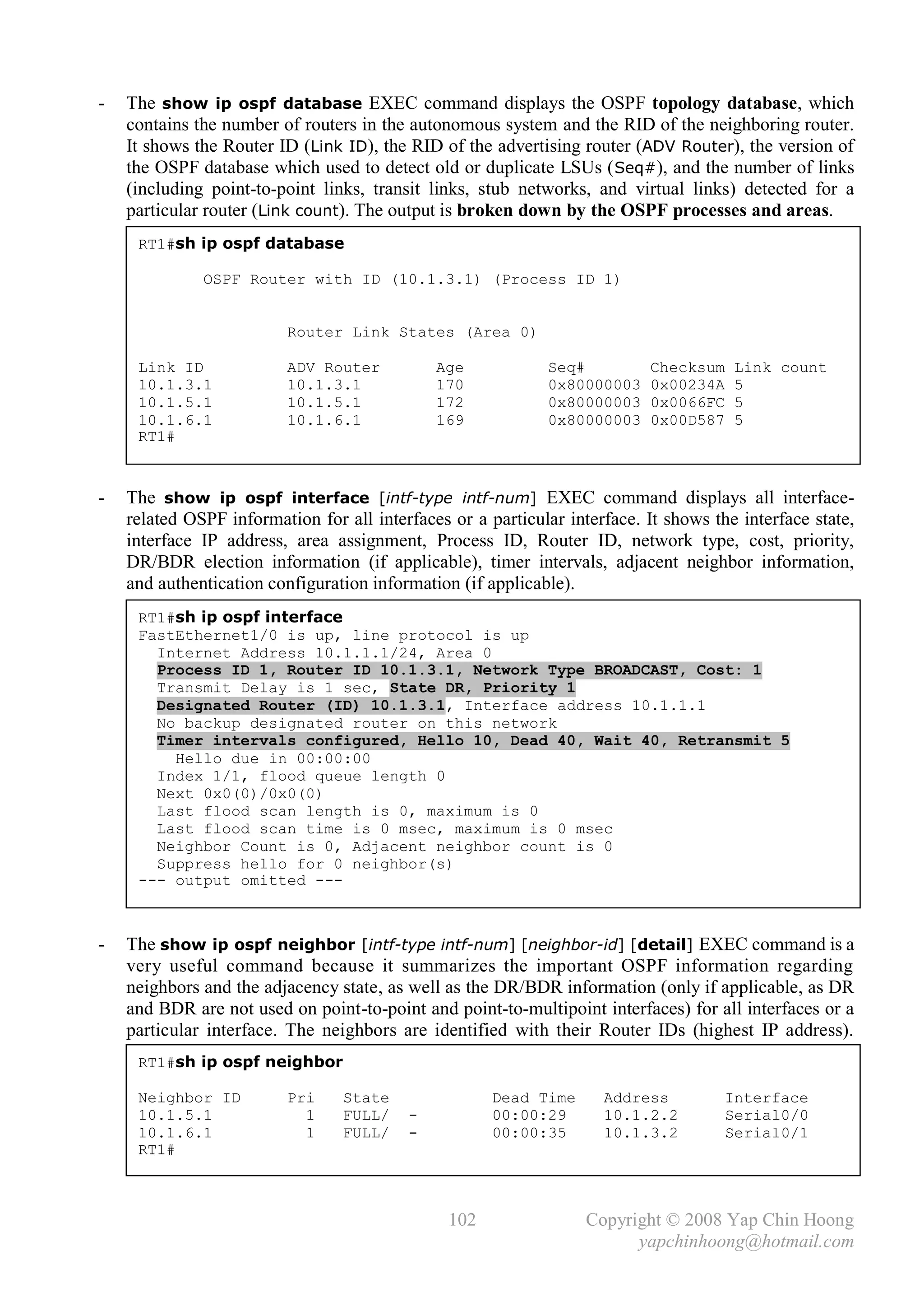 -   The show ip ospf database EXEC command displays the OSPF topology database, which
    contains the number of routers in the autonomous system and the RID of the neighboring router.
    It shows the Router ID (Link ID), the RID of the advertising router (ADV Router), the version of
    the OSPF database which used to detect old or duplicate LSUs ( Seq#), and the number of links
    (including point-to-point links, transit links, stub networks, and virtual links) detected for a
    particular router (Link count). The output is broken down by the OSPF processes and areas.
     RT1#sh ip ospf database

              OSPF Router with ID (10.1.3.1) (Process ID 1)


                          Router Link States (Area 0)

     Link ID              ADV Router          Age            Seq#          Checksum    Link count
     10.1.3.1             10.1.3.1            170            0x80000003    0x00234A    5
     10.1.5.1             10.1.5.1            172            0x80000003    0x0066FC    5
     10.1.6.1             10.1.6.1            169            0x80000003    0x00D587    5
     RT1#



-   The show ip ospf interface [intf-type intf-num] EXEC command displays all interface-
    related OSPF information for all interfaces or a particular interface. It shows the interface state,
    interface IP address, area assignment, Process ID, Router ID, network type, cost, priority,
    DR/BDR election information (if applicable), timer intervals, adjacent neighbor information,
    and authentication configuration information (if applicable).
     RT1#sh ip ospf interface
     FastEthernet1/0 is up, line protocol is up
       Internet Address 10.1.1.1/24, Area 0
       Process ID 1, Router ID 10.1.3.1, Network Type BROADCAST, Cost: 1
       Transmit Delay is 1 sec, State DR, Priority 1
       Designated Router (ID) 10.1.3.1, Interface address 10.1.1.1
       No backup designated router on this network
       Timer intervals configured, Hello 10, Dead 40, Wait 40, Retransmit 5
         Hello due in 00:00:00
       Index 1/1, flood queue length 0
       Next 0x0(0)/0x0(0)
       Last flood scan length is 0, maximum is 0
       Last flood scan time is 0 msec, maximum is 0 msec
       Neighbor Count is 0, Adjacent neighbor count is 0
       Suppress hello for 0 neighbor(s)
     --- output omitted ---



-   The show ip ospf neighbor [intf-type intf-num] [neighbor-id] [detail] EXEC command is a
    very useful command because it summarizes the important OSPF information regarding
    neighbors and the adjacency state, as well as the DR/BDR information (only if applicable, as DR
    and BDR are not used on point-to-point and point-to-multipoint interfaces) for all interfaces or a
    particular interface. The neighbors are identified with their Router IDs (highest IP address).
     RT1#sh ip ospf neighbor

     Neighbor ID          Pri    State                Dead Time      Address          Interface
     10.1.5.1               1    FULL/    -           00:00:29       10.1.2.2         Serial0/0
     10.1.6.1               1    FULL/    -           00:00:35       10.1.3.2         Serial0/1
     RT1#



                                                102                Copyright © 2008 Yap Chin Hoong
                                                                         yapchinhoong@hotmail.com
 