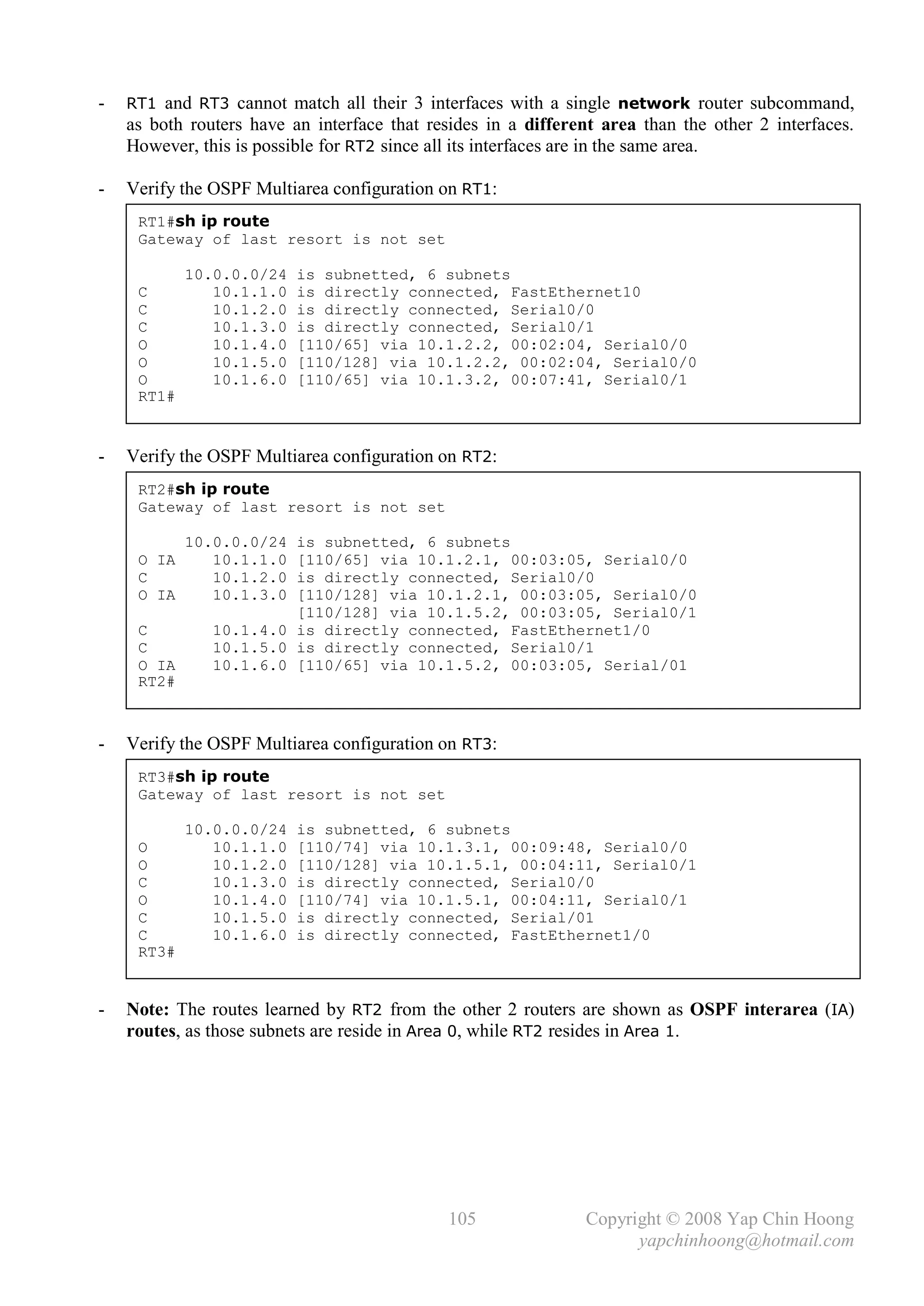 -   RT1 and RT3 cannot match all their 3 interfaces with a single network router subcommand,
    as both routers have an interface that resides in a different area than the other 2 interfaces.
    However, this is possible for RT2 since all its interfaces are in the same area.

-   Verify the OSPF Multiarea configuration on RT1:
     RT1#sh ip route
     Gateway of last resort is not set

            10.0.0.0/24   is subnetted, 6 subnets
     C         10.1.1.0   is directly connected, FastEthernet10
     C         10.1.2.0   is directly connected, Serial0/0
     C         10.1.3.0   is directly connected, Serial0/1
     O         10.1.4.0   [110/65] via 10.1.2.2, 00:02:04, Serial0/0
     O         10.1.5.0   [110/128] via 10.1.2.2, 00:02:04, Serial0/0
     O         10.1.6.0   [110/65] via 10.1.3.2, 00:07:41, Serial0/1
     RT1#


-   Verify the OSPF Multiarea configuration on RT2:
     RT2#sh ip route
     Gateway of last resort is not set

            10.0.0.0/24 is subnetted, 6 subnets
     O IA      10.1.1.0 [110/65] via 10.1.2.1, 00:03:05, Serial0/0
     C         10.1.2.0 is directly connected, Serial0/0
     O IA      10.1.3.0 [110/128] via 10.1.2.1, 00:03:05, Serial0/0
                        [110/128] via 10.1.5.2, 00:03:05, Serial0/1
     C         10.1.4.0 is directly connected, FastEthernet1/0
     C         10.1.5.0 is directly connected, Serial0/1
     O IA      10.1.6.0 [110/65] via 10.1.5.2, 00:03:05, Serial/01
     RT2#



-   Verify the OSPF Multiarea configuration on RT3:
     RT3#sh ip route
     Gateway of last resort is not set

            10.0.0.0/24   is subnetted, 6 subnets
     O         10.1.1.0   [110/74] via 10.1.3.1, 00:09:48, Serial0/0
     O         10.1.2.0   [110/128] via 10.1.5.1, 00:04:11, Serial0/1
     C         10.1.3.0   is directly connected, Serial0/0
     O         10.1.4.0   [110/74] via 10.1.5.1, 00:04:11, Serial0/1
     C         10.1.5.0   is directly connected, Serial/01
     C         10.1.6.0   is directly connected, FastEthernet1/0
     RT3#


-   Note: The routes learned by RT2 from the other 2 routers are shown as OSPF interarea (IA)
    routes, as those subnets are reside in Area 0, while RT2 resides in Area 1.




                                              105               Copyright © 2008 Yap Chin Hoong
                                                                      yapchinhoong@hotmail.com
 