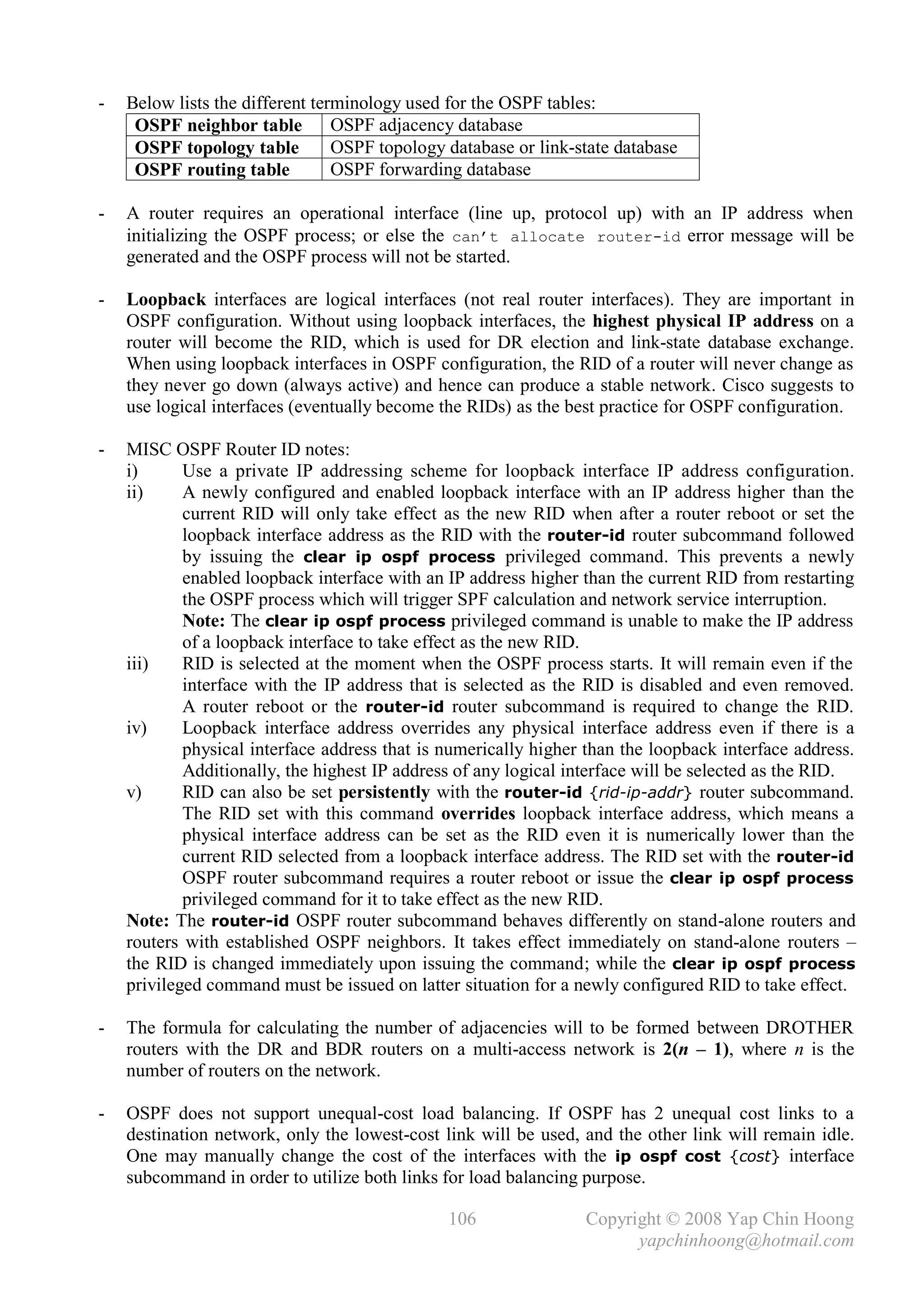 -   Below lists the different terminology used for the OSPF tables:
     OSPF neighbor table         OSPF adjacency database
     OSPF topology table         OSPF topology database or link-state database
     OSPF routing table          OSPF forwarding database

-   A router requires an operational interface (line up, protocol up) with an IP address when
    initializing the OSPF process; or else the can’t allocate router-id error message will be
    generated and the OSPF process will not be started.

-   Loopback interfaces are logical interfaces (not real router interfaces). They are important in
    OSPF configuration. Without using loopback interfaces, the highest physical IP address on a
    router will become the RID, which is used for DR election and link-state database exchange.
    When using loopback interfaces in OSPF configuration, the RID of a router will never change as
    they never go down (always active) and hence can produce a stable network. Cisco suggests to
    use logical interfaces (eventually become the RIDs) as the best practice for OSPF configuration.

-   MISC OSPF Router ID notes:
    i)      Use a private IP addressing scheme for loopback interface IP address configuration.
    ii)     A newly configured and enabled loopback interface with an IP address higher than the
            current RID will only take effect as the new RID when after a router reboot or set the
            loopback interface address as the RID with the router-id router subcommand followed
            by issuing the clear ip ospf process privileged command. This prevents a newly
            enabled loopback interface with an IP address higher than the current RID from restarting
            the OSPF process which will trigger SPF calculation and network service interruption.
            Note: The clear ip ospf process privileged command is unable to make the IP address
            of a loopback interface to take effect as the new RID.
    iii)    RID is selected at the moment when the OSPF process starts. It will remain even if the
            interface with the IP address that is selected as the RID is disabled and even removed.
            A router reboot or the router-id router subcommand is required to change the RID.
    iv)     Loopback interface address overrides any physical interface address even if there is a
            physical interface address that is numerically higher than the loopback interface address.
            Additionally, the highest IP address of any logical interface will be selected as the RID.
    v)      RID can also be set persistently with the router-id {rid-ip-addr} router subcommand.
            The RID set with this command overrides loopback interface address, which means a
            physical interface address can be set as the RID even it is numerically lower than the
            current RID selected from a loopback interface address. The RID set with the router-id
            OSPF router subcommand requires a router reboot or issue the clear ip ospf process
            privileged command for it to take effect as the new RID.
    Note: The router-id OSPF router subcommand behaves differently on stand-alone routers and
    routers with established OSPF neighbors. It takes effect immediately on stand-alone routers –
    the RID is changed immediately upon issuing the command; while the clear ip ospf process
    privileged command must be issued on latter situation for a newly configured RID to take effect.

-   The formula for calculating the number of adjacencies will to be formed between DROTHER
    routers with the DR and BDR routers on a multi-access network is 2(n – 1), where n is the
    number of routers on the network.

-   OSPF does not support unequal-cost load balancing. If OSPF has 2 unequal cost links to a
    destination network, only the lowest-cost link will be used, and the other link will remain idle.
    One may manually change the cost of the interfaces with the ip ospf cost {cost} interface
    subcommand in order to utilize both links for load balancing purpose.

                                               106               Copyright © 2008 Yap Chin Hoong
                                                                       yapchinhoong@hotmail.com
 